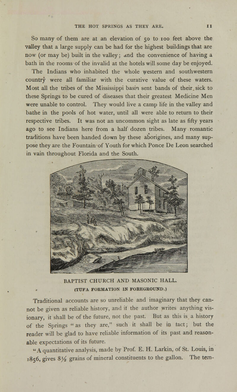 So many of them are at an elevation of 50 to 100 feet above the valley that a large supply can be had for the highest buildings that are now (or may be) built in the valley; and the convenience of having a bath in the rooms of the invalid at the hotels will some day be enjoyed. The Indians who inhabited the whole western and southwestern country were all familiar with the curative value of these waters. Most all the tribes of the Mississippi basin sent bands of their, sick to these Springs to be cured of diseases that their greatest Medicine Men were unable to control. They would live a camp life in the valley and bathe in the pools of hot water, until all were able to return to their respective tribes. It was not an uncommon sight as late as fifty years ago to see Indians here from a half dozen tribes. Many romantic traditions have been handed down by these aborigines, and many sup- pose they are the Fountain of Youth for which Ponce De Leon searched in vain throughout Florida and the South. BAPTIST CHURCH AND MASONIC HALL. (TUFA FORMATION IN FOREGROUND.) Traditional accounts are so unreliable and imaginary that they can- not be given as reliable history, and if the author writes anything vis- ionary, it shall be of the future, not the past. But as this is a history of the Springs as they are, such it shall be in tact; but the reader will be glad to have reliable information of its past and reason- able expectations of its future. A quantitative analysis, made by Prof. E. H. Larkin, of St. Louis, in 1856, gives 8)4 grains of mineral constituents to the gallon. The tem-