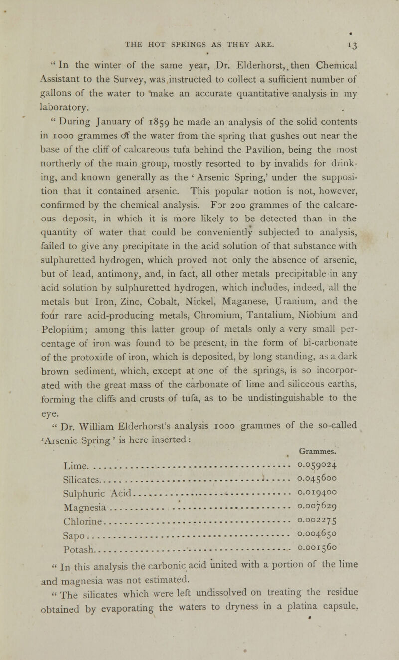 'In the winter of the same year, Dr. Elderhorst,. then Chemical Assistant to the Survey, was instructed to collect a sufficient number of gallons of the water to make an accurate quantitative analysis in my laboratory.  During January of 1859 he made an analysis of the solid contents in 1000 grammes of the water from the spring that gushes out near the base of the cliff of calcareous tufa behind the Pavilion, being the most northerly of the main group, mostly resorted to by invalids for drink- ing, and known generally as the ' Arsenic Spring,' under the supposi- tion that it contained arsenic. This popular notion is not, however, confirmed by the chemical analysis. F3r 200 grammes of the calcare- ous deposit, in which it is more likely to be detected than in the quantity of water that could be conveniently subjected to analysis, failed to give any precipitate in the acid solution of that substance with sulphuretted hydrogen, which proved not only the absence of arsenic, but of lead, antimony, and, in fact, all other metals precipitable in any acid solution by sulphuretted hydrogen, which includes, indeed, all the metals but Iron, Zinc, Cobalt, Nickel, Maganese, Uranium, and the four rare acid-producing metals, Chromium, Tantalium, Niobium and Pelopium; among this latter group of metals only a very small per- centage of iron was found to be present, in the form of bi-carbonate of the protoxide of iron, which is deposited, by long standing, as a dark brown sediment, which, except at one of the springs, is so incorpor- ated with the great mass of the carbonate of lime and siliceous earths, forming the cliffs and crusts of tufa, as to be undistinguishable to the eye.  Dr. William Elderhorst's analysis 1000 grammes of the so-called 'Arsenic Spring ' is here inserted: Grammes. Lime 0.059024 Silicates 0.045600 Sulphuric Acid 0.019400 Magnesia '. 0.007629 Chlorine 0.002275 Sapo 0.004650 Potash 0.001560  In this analysis the carbonic acid united with a portion of the lime and magnesia was not estimated.  The silicates which were left undissolved on treating the residue obtained by evaporating the waters to dryness in a platina capsule,