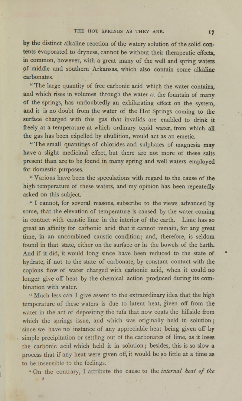 by the distinct alkaline reaction of the watery solution of the solid con- tents evaporated to dryness, cannot be without their therapeutic effects, in common, however, with a great many of the well and spring waters of middle and southern Arkansas, which also contain some alkaline carbonates. The large quantity of free carbonic acid which the water contains, and which rises in volumes through the water at the fountain of many of the springs, has undoubtedly an exhilarating effect on the system, and it is no doubt from the water of the Hot Springs coming to the surface charged with this gas that invalids are enabled to drink it freely at a temperature at which ordinary tepid water, from which all the gas has been expelled by ebullition, would act as an emetic. The small quantities of chlorides and sulphates of magnesia may have a slight medicinal effect, but there are not more of these salts present than are to be found in many spring and well waters employed for domestic purposes. Various have been the speculations with regard to the cause of the high temperature of these waters, and my opinion has been repeatedly asked on this subject. I cannot, for several reasons, subscribe to the views advanced by some, that the elevation of temperature is caused by the water coming in contact with caustic lime in the interior of the earth. Lime has so great an affinity for carbonic acid that it cannot remain, for any great time, in an uncombined caustic condition; and, therefore, is seldom found in that state, either on the surface or in the bowels of the earth. And if it did, it would long since have been reduced to the state of hydrate, if not to the state of carbonate, by constant contact with the copious flow of water charged with carbonic acid, when it could no longer give off heat by the chemical action produced during its com- bination with water. Much less can I give assent to the extraordinary idea that the high temperature of these waters is due to latent heat, given off from the water in the act of depositing the tufa that now coats the hillside from which the springs issue, and which was originally held in solution; since we have no instance of any appreciable heat being given off by simple precipitation or settling out of the carbonates of lime, as it loses the carbonic acid which held it in solution; besides, this is so slow a process that if any heat were given off, it would be so little at a time as to be insensible to the feelings. On the contrary, I attribute the cause to the internal heat of the ■ 2