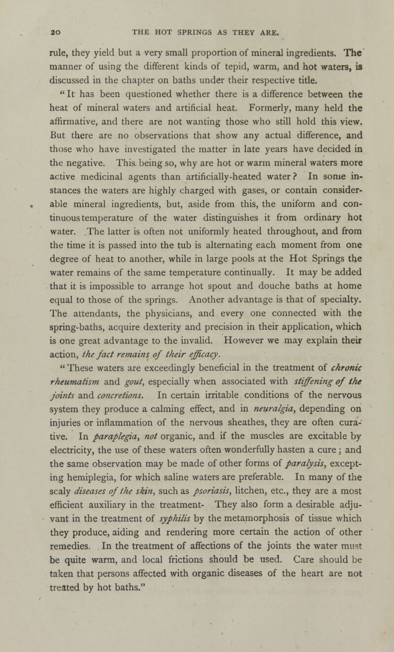 rule, they yield but a very small proportion of mineral ingredients. The manner of using the different kinds of tepid, warm, and hot waters, is discussed in the chapter on baths under their respective title. It has been questioned whether there is a difference between the heat of mineral waters and artificial heat. Formerly, many held the affirmative, and there are not wanting those who still hold this view. But there are no observations that show any actual difference, and those who have investigated the matter in late years have decided in the negative. This, being so, why are hot or warm mineral waters more active medicinal agents than artificially-heated water ? In some in- stances the waters are highly charged with gases, or contain consider- able mineral ingredients, but, aside from this, the uniform and con- tinuous temperature of the water distinguishes it from ordinary hot water. The latter is often not uniformly heated throughout, and from the time it is passed into the tub is alternating each moment from one degree of heat to another, while in large pools at the Hot Springs the water remains of the same temperature continually. It may be added that it is impossible to arrange hot spout and douche baths at home equal to those of the springs. Another advantage is that of specialty. The attendants, the physicians, and every one connected with the spring-baths, acquire dexterity and precision in their application, which is one great advantage to the invalid. However we may explain their action, the fact remains of their efficacy. These waters are exceedingly beneficial in the treatment of chronic rheumatism and gout, especially when associated with stiffening of the joints and concretions. In certain irritable conditions of the nervous system they produce a calming effect, and in neuralgia, depending on injuries or inflammation of the nervous sheathes, they are often cura- tive. In paraplegia, not organic, and if the muscles are excitable by electricity, the use of these waters often wonderfully hasten a cure; and the same observation may be made of other forms of paralysis, except- ing hemiplegia, for which saline waters are preferable. In many of the scaly diseases of the skin, such as psoriasis, litchen, etc., they are a most efficient auxiliary in the treatment- They also form a desirable adju- vant in the treatment of syphilis by the metamorphosis of tissue which they produce, aiding and rendering more certain the action of other remedies. In the treatment of affections of the joints the water must be quite warm, and local frictions should be used. Care should be taken that persons affected with organic diseases of the heart are not treated by hot baths.