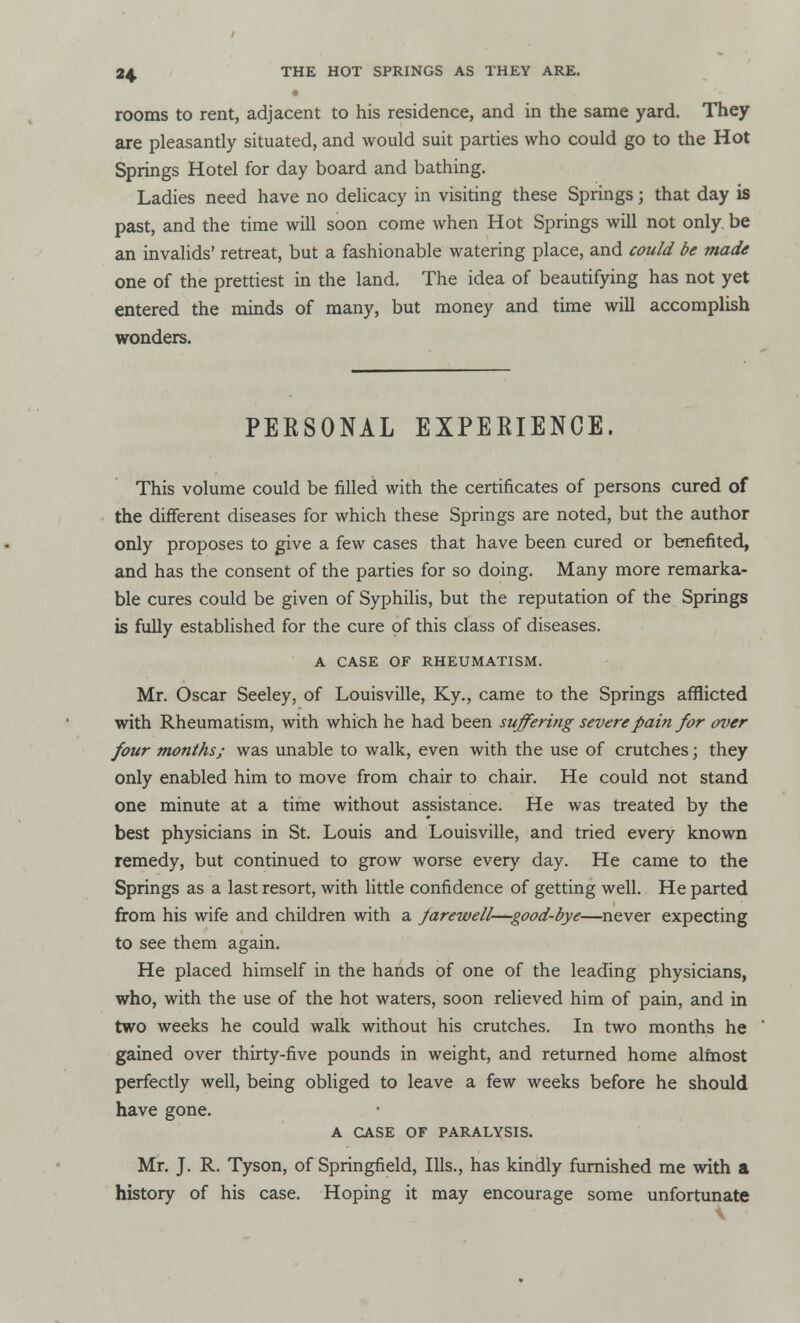 rooms to rent, adjacent to his residence, and in the same yard. They are pleasantly situated, and would suit parties who could go to the Hot Springs Hotel for day board and bathing. Ladies need have no delicacy in visiting these Springs; that day is past, and the time will soon come when Hot Springs will not only, be an invalids' retreat, but a fashionable watering place, and could be made one of the prettiest in the land. The idea of beautifying has not yet entered the minds of many, but money and time will accomplish wonders. PERSONAL EXPERIENCE. This volume could be filled with the certificates of persons cured of the different diseases for which these Springs are noted, but the author only proposes to give a few cases that have been cured or benefited, and has the consent of the parties for so doing. Many more remarka- ble cures could be given of Syphilis, but the reputation of the Springs is fully established for the cure of this class of diseases. A CASE OF RHEUMATISM. Mr. Oscar Seeley, of Louisville, Ky., came to the Springs afflicted with Rheumatism, with which he had been suffering severe pain for over four months; was unable to walk, even with the use of crutches; they only enabled him to move from chair to chair. He could not stand one minute at a time without assistance. He was treated by the best physicians in St. Louis and Louisville, and tried every known remedy, but continued to grow worse every day. He came to the Springs as a last resort, with little confidence of getting well. He parted from his wife and children with a Jarewell—good-bye—never expecting to see them again. He placed himself in the hands of one of the leading physicians, who, with the use of the hot waters, soon relieved him of pain, and in two weeks he could walk without his crutches. In two months he gained over thirty-five pounds in weight, and returned home almost perfectly well, being obliged to leave a few weeks before he should have gone. A CASE OF PARALYSIS. Mr. J. R. Tyson, of Springfield, Ills., has kindly furnished me with a history of his case. Hoping it may encourage some unfortunate