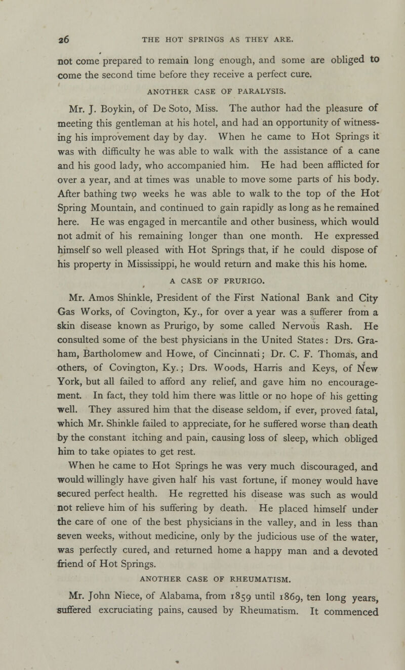 not come prepared to remain long enough, and some are obliged to come the second time before they receive a perfect cure. ANOTHER CASE OF PARALYSIS. Mr. J. Boykin, of De Soto, Miss. The author had the pleasure of meeting this gentleman at his hotel, and had an opportunity of witness- ing his improvement day by day. When he came to Hot Springs it was with difficulty he was able to walk with the assistance of a cane and his good lady, who accompanied him. He had been afflicted for over a year, and at times was unable to move some parts of his body. After bathing two weeks he was able to walk to the top of the Hot Spring Mountain, and continued to gain rapidly as long as he remained here. He was engaged in mercantile and other business, which would not admit of his remaining longer than one month. He expressed himself so well pleased with Hot Springs that, if he could dispose of his property in Mississippi, he would return and make this his home. A CASE OF PRURIGO. Mr. Amos Shinkle, President of the First National Bank and City Gas Works, of Covington, Ky., for over a year was a sufferer from a skin disease known as Prurigo, by some called Nervous Rash. He consulted some of the best physicians in the United States: Drs. Gra- ham, Bartholomew and Howe, of Cincinnati; Dr. C. F. Thomas, and others, of Covington, Ky.; Drs. Woods, Harris and Keys, of New York, but all failed to afford any relief, and gave him no encourage- ment. In fact, they told him there was little or no hope of his getting well. They assured him that the disease seldom, if ever, proved fatal, which Mr. Shinkle failed to appreciate, for he suffered worse than death by the constant itching and pain, causing loss of sleep, which obliged him to take opiates to get rest. When he came to Hot Springs he was very much discouraged, and would willingly have given half his vast fortune, if money would have secured perfect health. He regretted his disease was such as would not relieve him of his suffering by death. He placed himself under the care of one of the best physicians in the valley, and in less than seven weeks, without medicine, only by the judicious use of the water, was perfectly cured, and returned home a happy man and a devoted friend of Hot Springs. ANOTHER CASE OF RHEUMATISM. Mr. John Niece, of Alabama, from 1859 until 1869, ten long years, suffered excruciating pains, caused by Rheumatism. It commenced