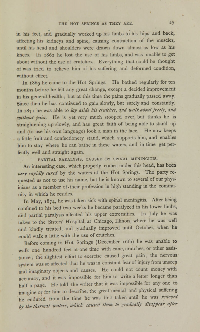 in his feet, and gradually worked up his limbs to his hips and back, affecting his kidneys and spine, causing contraction of the muscles, until his head and shoulders were drawn down almost as low as his knees. In 1862 he lost the use of his limbs, and was unable to get about without the use of crutches. Everything that could be thought of was tried to relieve him of his suffering and deformed condition, without effect. In 1869 he came to the Hot Springs. He bathed regularly for ten months before he felt any great change, except a decided improvement in his general health; but at this time the pains gradually passed away. Since then he has continued to gain slowly, but surely and constantly. In 1871 he was able to lay aside his crutches, and walkabout freely, and without pain. He is yet very much stooped over, but thinks he is straightening up slowly, and has great faith of being able to stand up and (to use his own language) look a man in the face. He now keeps a little fruit and confectionery stand, which supports him, and enables him to stay where he can bathe in these waters, and in time get per- fectly well and straight again. PARTIAL PARALYSIS, CAUSED BY SPINAL MENINGITIS. An interesting case, which properly comes under this head, has been very rapidly cured by the waters of the Hot Springs. The party re- quested us not to use his name, but he is known to several of our phys- icians as a member of-their profession in high standing in the commu- nity in which he resides. In May, 1874, he was taken sick with spinal meningitis. After being confined to his bed two weeks he became paralyzed in his lower limbs, and partial paralysis affected his upper extremities. In July he was taken to the Sisters' Hospital, at Chicago, Illinois, where he was well and kindly treated, and gradually improved until October, when he could walk a little with the use of crutches. Before coming to Hot Springs (December 16th) he was unable to walk one hundred feet at one time with cane, crutches, or other assis- tance ; the slightest effort to exercise caused great pain; the nervous system was so affected that he was in constant fear of injury from unseen and imaginary objects and causes. He could not count money with accuracy, and it was impossible for him to write a letter longer than half a page. He told the writer that it was impossible for any one to imagine or for him to describe, the great mental and physical suffering he endured from the time he was first taken until he was relieved by the thermal waters, which caused them to gradually disappear after