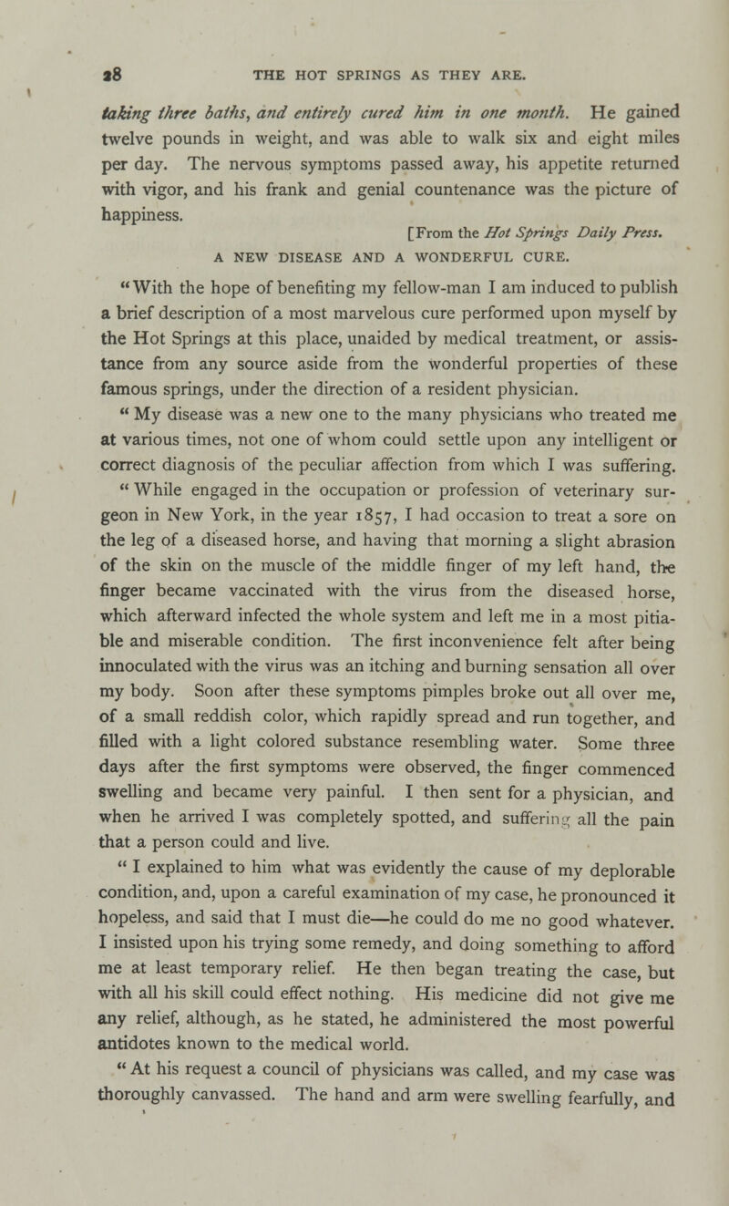 taking three baths, and entirely cured him in one month. He gained twelve pounds in weight, and was able to walk six and eight miles per day. The nervous symptoms passed away, his appetite returned with vigor, and his frank and genial countenance was the picture of happiness. [From the Hot Springs Daily Press. A NEW DISEASE AND A WONDERFUL CURE. With the hope of benefiting my fellow-man I am induced to publish a brief description of a most marvelous cure performed upon myself by the Hot Springs at this place, unaided by medical treatment, or assis- tance from any source aside from the wonderful properties of these famous springs, under the direction of a resident physician. My disease was a new one to the many physicians who treated me at various times, not one of whom could settle upon any intelligent or correct diagnosis of the peculiar affection from which I was suffering. While engaged in the occupation or profession of veterinary sur- geon in New York, in the year 1857, I had occasion to treat a sore on the leg of a diseased horse, and having that morning a slight abrasion of the skin on the muscle of the middle finger of my left hand, the finger became vaccinated with the virus from the diseased horse, which afterward infected the whole system and left me in a most pitia- ble and miserable condition. The first inconvenience felt after being innoculated with the virus was an itching and burning sensation all over my body. Soon after these symptoms pimples broke out all over me, of a small reddish color, which rapidly spread and run together, and filled with a light colored substance resembling water. Some three days after the first symptoms were observed, the finger commenced swelling and became very painful. I then sent for a physician, and when he arrived I was completely spotted, and suffering all the pain that a person could and live. I explained to him what was evidently the cause of my deplorable condition, and, upon a careful examination of my case, he pronounced it hopeless, and said that I must die—he could do me no good whatever. I insisted upon his trying some remedy, and doing something to afford me at least temporary relief. He then began treating the case, but with all his skill could effect nothing. His medicine did not give me any relief, although, as he stated, he administered the most powerful antidotes known to the medical world. At his request a council of physicians was called, and my case was thoroughly canvassed. The hand and arm were swelling fearfully, and