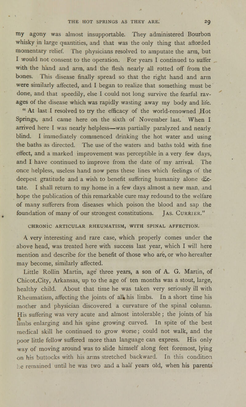 my agony was almost insupportable. They administered Bourbon whisky in large quantities, and that was the only thing that afforded momentary relief. The physicians resolved to amputate the arm, but I would not consent to the operation. For years I continued to suffer with the hand and arm, and the flesh nearly all rotted off from the bones. This disease finally spread so that the right hand and arm were similarly affected, and I began to realize that something must be done, and that speedily, else I could not long survive the fearful rav- ages of the disease which was rapidly wasting away my body and life.  At last I resolved to try the efficacy of the world-renowned Hot Springs, and came here on the sixth of November last. When I arrived here I was nearly helpless—was partially paralyzed and nearly blind. I immediately commenced drinking the hot water and using the baths as directed. The use of the waters and baths told with fine effect, and a marked improvement was perceptible in a very few days, and I have continued to improve from the date of my arrival. The once helpless, useless hand now pens these lines which feelings of the deepest gratitude and a wish to benefit suffering humanity alone dic- tate. I shall return to my home in a few days almost a new man, and hope the publication of this remarkable cure may redound to the welfare of many sufferers from diseases which poison the blood and sap the foundation of many of our strongest constitutions. J as. Currier. CHRONIC ARTICULAR RHEUMATISM, WITH SPINAL AFFECTION. A. very interesting and rare case, which properly comes under the above head, was treated here with success last year, which I will here mention and describe for the benefit of those who are, or who hereafter may become, similarly affected. Little Rollin Martin, age three years, a son of A. G. Martin, of Chicot.City, Arkansas, up to the age of ten months was a stout, large, healthy child. About that time he was taken very seriously ill with Rheumatism, affecting the joints of all* his limbs. In a short time his mother and physician discovered a curvature of the spinal column. His suffering was very acute and almost intolerable; the joints of his limbs enlarging and his spine growing curved. In spite of the best medical skill he continued to grow worse; could not walk, and the poor little fellow suffered more than language can express. His only way of moving around was to slide himself along feet foremost, lying on his buttocks with his arms stretched backward. In this condition i.e remained until he was two and a half years old, when his parents