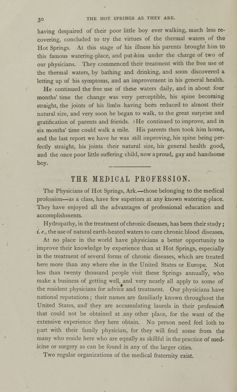 having despaired of their poor little boy ever walking, much less re- covering, concluded to try the virtues of the thermal waters of the Hot Springs. At this stage of his illness his parents brought him to this famous watering-place, and put him under the charge of two of our physicians. They commenced their treatment with the free use ot the thermal waters, by bathing and drinking, and soon discovered a letting up of his symptoms, and an improvement in his general health. He continued the free use of these waters daily, and in about four months' time the change was very perceptible, his spine becoming straight, the joints of his limbs having been reduced to almost their natural size, and very soon he began to walk, to the great surprise and gratification of parents and friends. He continued to improve, and in six months' time could walk a mile. His parents then took him home, and the last report we have he was still improving, his spine being per- fectly straight, his joints their natural size, his general health good, and the once poor little suffering child, now a proud, gay and handsome boy. THE MEDICAL PKOFESSION. The Physicians of Hot Springs, Ark.—those belonging to the medical profession—as a class, have few superiors at any known watering-place. They have enjoyed all the advantages of professional education and accomplishments. Hydropathy, in the treatment of chronic diseases, has been their study; i. the use of natural earth-heated waters to cure chronic blood diseases. At no place in the world have physicians a better opportunity to improve their knowledge by experience than at Hot Springs, especially in the treatment of several forms of chronic diseases, which are treated here more than any where else in the United States or Europe. Not less than twenty thousand people visit these Springs annually, who make a business of getting well, and very nearly all apply to some of the resident physicians for advice and treatment. Our physicians have national reputations; their names are familiarly known throughout the United States, and they are accumulating laurels in their profession that could not be obtained at .any other place, for the want of the extensive experience they here obtain. No person need feel loth to part with their family physician, for they will find some from the many who reside here who are equally as skillful in the practice of med- icine or surgery as can be found in any of the larger cities. Two regular organizations of the medical fraternity exist.