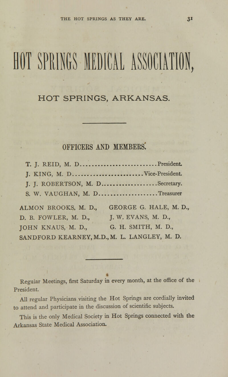 HOT SPRINGS MEDICAL ASSOCIATION HOT SPRINGS, ARKANSAS. OFFICERS AND MEMBERS. T. J. REID, M. D... President J. KING, M. D Vice-President. J. J. ROBERTSON, M. D Secretary. S. W. VAUGHAN, M. D Treasurer ALMON BROOKS, M. D., GEORGE G. HALE, M. D., D. B. FOWLER, M. D., J. W. EVANS, M. D., JOHN KNAUS, M. D., G. H. SMITH, M. D., SANDFORD KEARNEY, M.D., M. L. LANGLEY, M. D. Regular Meetings, first Saturday in every month, at the office of the President. All regular Physicians visiting the Hot Springs are cordially invited to attend and participate in the discussion of scientific subjects. This is the only Medical Society in Hot Springs connected with the Arkansas State Medical Association.
