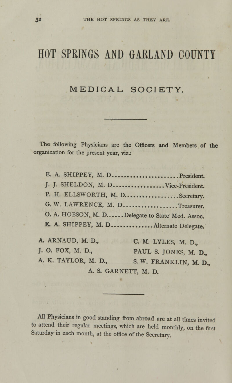 HOT SPRINGS AND GARLAND COUNTY MEDICAL SOCIETY. The following Physicians are the Officers and Members of the organization for the present year, viz.: E. A. SHIPPEY, M. D President J. J. SHELDON, M. D Vice-President. P. H. ELLSWORTH, M. D Secretary. G. W. LAWRENCE, M. D Treasurer. O. A. HOBSON, M. D Delegate to State Med. Assoc. E. A. SHIPPEY, M. D Alternate Delegate, A. ARNAUD, M. D., C. M. LYLES, M. D., J. O. FOX, M. D., PAUL S. JONES, M. D., A. K. TAYLOR, M. D., S. W. FRANKLIN, M. D., A. S. GARNETT, M. D. All Physicians in good standing from abroad are at all times invited to attend their regular meetings, which are held monthly, on the first Saturday in each month, at the office of the Secretary.