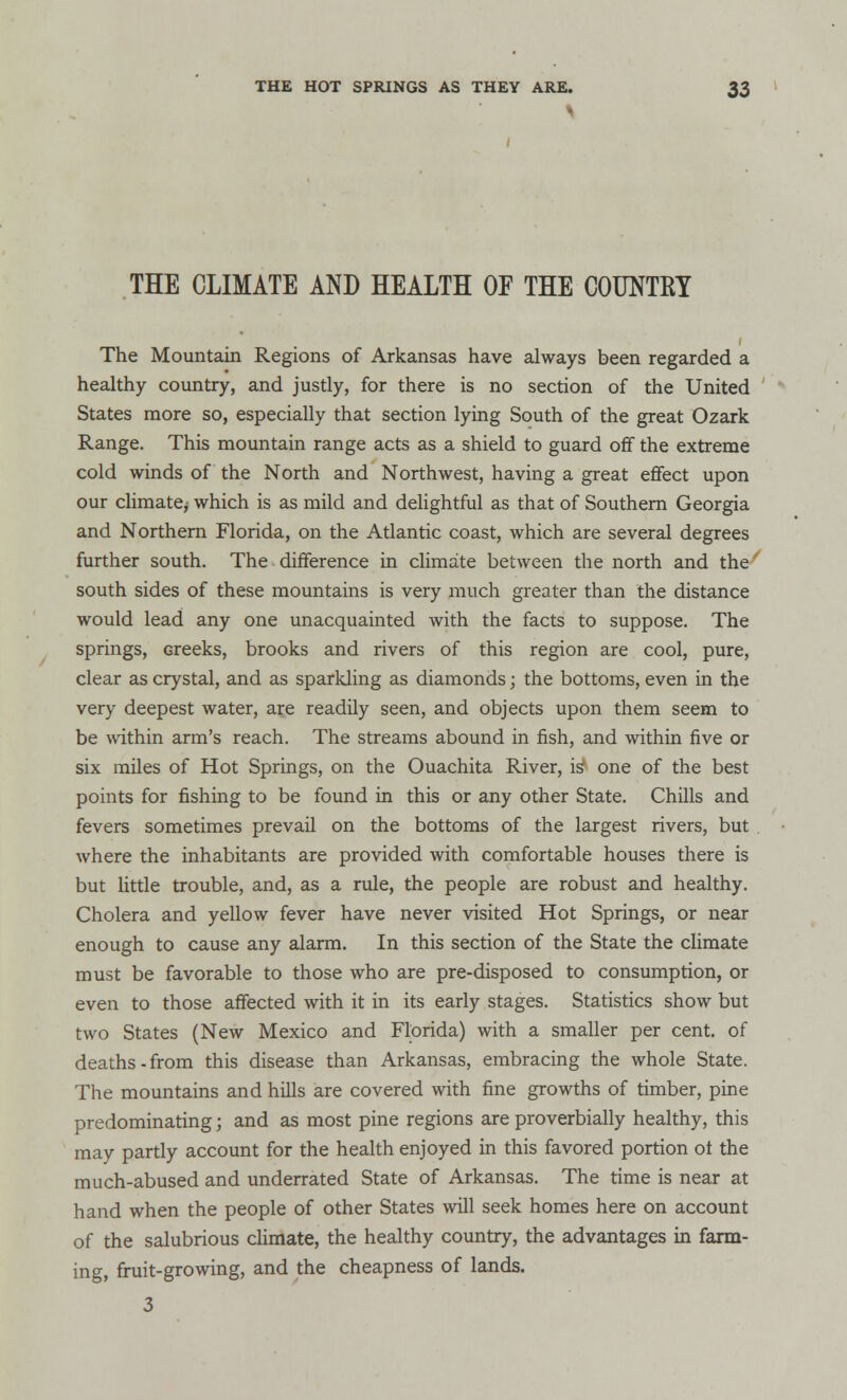 THE CLIMATE AND HEALTH OF THE COUNTRY The Mountain Regions of Arkansas have always been regarded a healthy country, and justly, for there is no section of the United States more so, especially that section lying South of the great Ozark Range. This mountain range acts as a shield to guard off the extreme cold winds of the North and Northwest, having a great effect upon our climate^ which is as mild and delightful as that of Southern Georgia and Northern Florida, on the Atlantic coast, which are several degrees further south. The difference in climate between the north and the south sides of these mountains is very much greater than the distance would lead any one unacquainted with the facts to suppose. The springs, creeks, brooks and rivers of this region are cool, pure, clear as crystal, and as sparkling as diamonds j the bottoms, even in the very deepest water, are readily seen, and objects upon them seem to be within arm's reach. The streams abound in fish, and within five or six miles of Hot Springs, on the Ouachita River, is4 one of the best points for fishing to be found in this or any other State. Chills and fevers sometimes prevail on the bottoms of the largest rivers, but . where the inhabitants are provided with comfortable houses there is but little trouble, and, as a rule, the people are robust and healthy. Cholera and yellow fever have never visited Hot Springs, or near enough to cause any alarm. In this section of the State the climate must be favorable to those who are pre-disposed to consumption, or even to those affected with it in its early stages. Statistics show but two States (New Mexico and Florida) with a smaller per cent, of deaths-from this disease than Arkansas, embracing the whole State. The mountains and hills are covered with fine growths of timber, pine predominating j and as most pine regions are proverbially healthy, this may partly account for the health enjoyed in this favored portion ot the much-abused and underrated State of Arkansas. The time is near at hand when the people of other States will seek homes here on account of the salubrious climate, the healthy country, the advantages in farm- ing, fruit-growing, and the cheapness of lands. 3