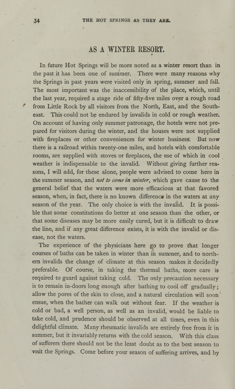 AS A WINTER RESORT. In future Hot Springs will be more noted as a winter resort than in the past it has been one of summer. There were many reasons why the Springs in past years were visited only in spring, summer and fall. The most important was the inaccessibility of the place, which, until the last year, required a stage ride of fifty-five miles over a rough road from Little Rock by all visitors from the North, East, and the South- east. This could not be endured by invalids in cold or rough weather. On account of having only summer patronage, the hotels were not pre- pared for visitors during the winter, and the houses were not supplied with fireplaces or other conveniences for winter business; But now there is a railroad within twenty-one miles, and hotels with comfortable rooms, are supplied with stoves or fireplaces, the use of which in cool weather is indispensable to the invalid. Without giving further rea- sons, I will add, for these alone, people were advised to come here in the summer season, and not to come in winter, which gave cause to the general belief that the waters were more efficacious at that favored season, when, in fact, there is no known difference in the waters at any season of the year. The only choice is with the invalid. It is possi- ble that some constitutions do better at one season than the other, or that some diseases may be more easily cured, but it is difficult to draw the line, and if any great difference exists, it is with the invalid or dis- ease, not the waters. The experience of the physicians here go to prove that longer courses of baths can be taken in winter than in summer, and to north- ern invalids the change of climate at this season makes it decidedly preferable. Of course, in taking the thermal baths, more care is required to guard against taking cold. The only precaution necessary- is to remain in-doors long enough after bathing to cool off gradually; allow the pores of the skin to close, and a natural circulation will soon ensue, when the bather can walk out without fear. If the weather is cold or bad, a well person, as well as an invalid, would be liable to take cold, and prudence should be observed at all times, even in this delightful climate. Many rheumatic invalids are entirely free from it in summer, but it invariably returns with the cold season. With this class of sufferers there should not be the least doubt as to the best season to visit the Springs. Come before your season of suffering arrives, and by