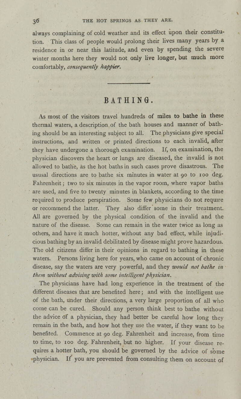 always complaining of cold weather and its effect upon their constitu- tion. This class of people would prolong their lives many years by a residence in or near this latitude, and even by spending the severe winter months here they would not only live longer, but much more comfortably, consequently happier. BATHING. As most of the visitors travel hundreds of miles to bathe in these thermal waters, a description of the bath houses and manner of bath- ing should be an interesting subject to all. The physicians give special instructions, and written or printed directions to each invalid, after they have undergone a thorough examination. If, on examination, the physician discovers the heart or lungs are diseased, the invalid is not allowed to bathe, as the hot baths in such cases prove disastrous. The ususal directions are to bathe six minutes in water at 90 to 100 deg. Fahrenheit; two to six minutes in the vapor room, where vapor baths are used, and five to twenty minutes in blankets, according to the time required to produce perspiration. Some few physicians do not require or recommend the latter. They also differ some in their treatment. All are governed by the physical condition of the invalid and the nature of the disease. Some can remain in the water twice as long as others, and have it much hotter, without any bad effect, while injudi- cious bathing by an invalid debilitated by disease might prove hazardous. The old citizens differ in their opinions in regard to bathing in these waters. Persons living here for years, who came on account of chronic disease, say the waters are very powerful, and they would not bathe in them without advising with some intelligent physician. The physicians have had long experience in the treatment of the different diseases that are benefited here; and with the intelligent use of the bath, under their directions, a very large proportion of all who come can be cured. Should any person think best to bathe without the advice of a physician, they had better be careful how long they remain in the bath, and how hot they use the water, if they want to be benefited. Commence at 90 deg. Fahrenheit and increase, from time to time, to 100 deg. Fahrenheit, but no higher. If your disease re- quires a hotter bath, you should be governed by the advice of some physician. If you are prevented from consulting them on account of