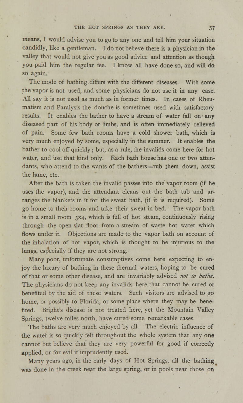 means, I would advise you to go to any one and tell him your situation candidly, like a gentleman. I do not believe there is a physician in the valley that would not give you as good advice and attention as though you paid him the regular fee. I know all have done so, and will do so again. The mode of bathing differs with the different diseases. With some the vapor is not used, and some physicians do not use it in any case. All say it is not used as much as in former times. In cases of Rheu- matism and Paralysis the douche is sometimes used with satisfactory results. It enables the bather to have a stream of water fall on • any diseased part of his body or limbs, and is often immediately relieved of pain. Some few bath rooms have a cold shower bath, which is very much enjoyed by some, especially in the summer. It enables the bather to cool off quickly; but, as a rule, the invalids come here for hot water, and use that kind only. Each bath house has one or two atten- dants, who attend to the wants of the bathers—rub them down, assist the lame, etc. After the bath is taken the invalid passes into the vapor room (if he uses the vapor), and the attendant cleans out the bath tub and ar- ranges the blankets in it for the sweat bath, (if it is required). Some go home to their rooms and take their sweat in bed. The vapor bath is in a small room 3x4, which is full of hot steam, continuously rising through the open slat floor from a stream of waste hot water which flows under it. Objections are made to the vapor bath on account of the inhalation of hot vapor, which is thought to be injurious to the lungs, especially if they are not strong. Many poor, unfortunate consumptives come here expecting to en- joy the luxury of bathing in these thermal waters, hoping to be cured of that or some other disease, and are invariably advised not to bathe. The physicians do not keep any invalids here that cannot be cured or benefited by the aid of these waters. Such visitors are advised to go home, or possibly to Florida, or some place where they may be bene- fited. Bright's disease is not treated here, yet the Mountain Valley Springs, twelve miles north, have cured some remarkable cases. The baths are very much enjoyed by all. The electric influence of the water is so quickly felt throughout the whole system that any one cannot but believe that they are very powerful for good if correctly applied, or for evil if imprudently used. Many years ago, in the early days of Hot Springs, all the bathing was done in the creek near the large spring, or in pools near those on