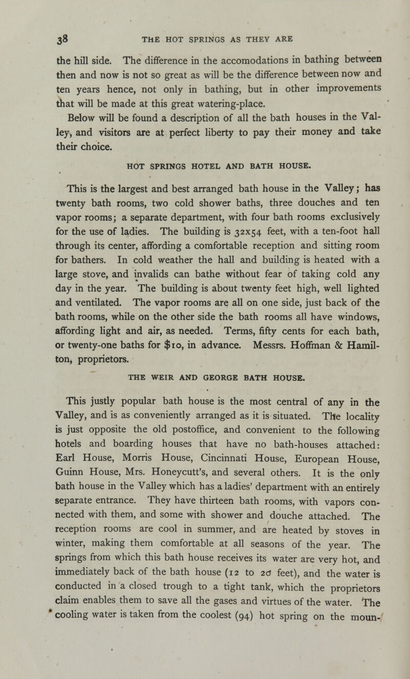 the hill side. The difference in the accomodations in bathing between then and now is not so great as will be the difference between now and ten years hence, not only in bathing, but in other improvements that will be made at this great watering-place. Below will be found a description of all the bath houses in the Val- ley, and visitors are at perfect liberty to pay their money and take their choice. HOT SPRINGS HOTEL AND BATH HOUSE. This is the largest and best arranged bath house in the Valley; has twenty bath rooms, two cold shower baths, three douches and ten vapor rooms; a separate department, with four bath rooms exclusively for the use of ladies. The building is 32x54 feet, with a ten-foot hall through its center, affording a comfortable reception and sitting room for bathers. In cold weather the hall and building is heated with a large stove, and invalids can bathe without fear of taking cold any day in the year. The building is about twenty feet high, well lighted and ventilated. The vapor rooms are all on one side, just back of the bath rooms, while on the other side the bath rooms all have windows, affording light and air, as needed. Terms, fifty cents for each bath, or twenty-one baths for $10, in advance. Messrs. Hoffman & Hamil- ton, proprietors. THE WEIR AND GEORGE BATH HOUSE. This justly popular bath house is the most central of any in the Valley, and is as conveniently arranged as it is situated. The locality is just opposite the old postoffice, and convenient to the following hotels and boarding houses that have no bath-houses attached: Earl House, Morris House, Cincinnati House, European House, Guinn House, Mrs. Honeycutt's, and several others. It is the only bath house in the Valley which has a ladies' department with an entirely separate entrance. They have thirteen bath rooms, with vapors con- nected with them, and some with shower and douche attached. The reception rooms are cool in summer, and are heated by stoves in winter, making them comfortable at all seasons of the year. The springs from which this bath house receives its water are very hot, and immediately back of the bath house (12 to 2d feet), and the water is conducted in a closed trough to a tight tank, which the proprietors claim enables them to save all the gases and virtues of the water. The * cooling water is taken from the coolest (94) hot spring on the moun-