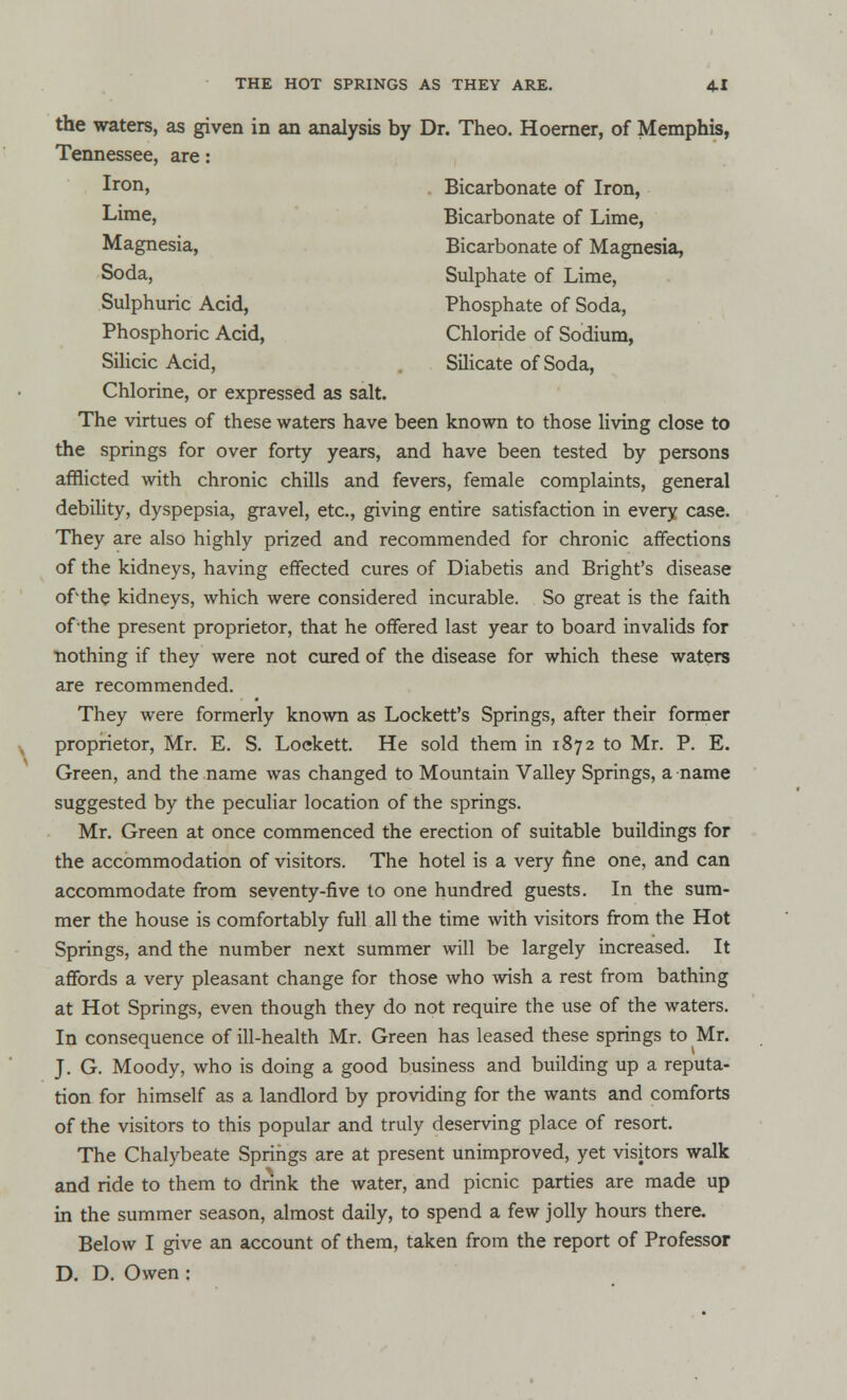 the waters, as given in an analysis by Dr. Theo. Hoerner, of Memphis, Tennessee, are: Chlorine, or expressed as salt. The virtues of these waters have been known to those living close to the springs for over forty years, and have been tested by persons afflicted with chronic chills and fevers, female complaints, general debility, dyspepsia, gravel, etc., giving entire satisfaction in every case. They are also highly prized and recommended for chronic affections of the kidneys, having effected cures of Diabetis and Bright's disease of'the kidneys, which were considered incurable. So great is the faith of the present proprietor, that he offered last year to board invalids for nothing if they were not cured of the disease for which these waters are recommended. They were formerly known as Lockett's Springs, after their former proprietor, Mr. E. S. Loekett. He sold them in 1872 to Mr. P. E. Green, and the name was changed to Mountain Valley Springs, a name suggested by the peculiar location of the springs. Mr. Green at once commenced the erection of suitable buildings for the accommodation of visitors. The hotel is a very fine one, and can accommodate from seventy-five to one hundred guests. In the sum- mer the house is comfortably full all the time with visitors from the Hot Springs, and the number next summer will be largely increased. It affords a very pleasant change for those who wish a rest from bathing at Hot Springs, even though they do not require the use of the waters. In consequence of ill-health Mr. Green has leased these springs to Mr. J. G. Moody, who is doing a good business and building up a reputa- tion for himself as a landlord by providing for the wants and comforts of the visitors to this popular and truly deserving place of resort. The Chalybeate Springs are at present unimproved, yet visitors walk and ride to them to dnnk the water, and picnic parties are made up in the summer season, almost daily, to spend a few jolly hours there. Below I give an account of them, taken from the report of Professor D. D. Owen : Iron, Lime, Magnesia, Soda, Sulphuric Acid, Phosphoric Acid, Silicic Acid, Bicarbonate of Iron, Bicarbonate of Lime, Bicarbonate of Magnesia, Sulphate of Lime, Phosphate of Soda, Chloride of Sodium, Silicate of Soda,