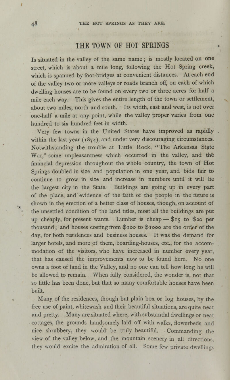 THE TOWN OF HOT SPKINGS Is situated in the valley of the same name; is mostly located on one street, which is about a mile long, following the Hot Spring creek, which is spanned by foot-bridges at convenient distances. At each end of the valley two or more valleys or roads branch off, on each of which dwelling houses are to be found on every two or three acres for half a mile each way. This gives the entire length of the town or settlement, about two miles, north and south. Its width, east and west, is not over one-half a mile at any point, while the valley proper varies from one hundred to six hundred feet in width. Very few towns in the United States have improved as rapidly . within the last year (1874), and under very discouraging circumstances. Notwithstanding the trouble at Little Rock, The Arkansas State War, some unpleasantness which occurred in the valley, and the financial depression throughout the whole country, the town of Hot Springs doubled in size and population in one year, and bids fair to continue to grow in size and increase in numbers until it will be the largest city in the State. Buildings are going up in every part of the place, and' evidence of the faith of the people in the future is shown in the erection of a better class of houses, though, on account of the unsettled condition of the land titles, most all the buildings are put up cheaply, for present wants. Lumber is cheap—$15 to $20 per thousand; and houses costing from $100 to $1000 are the order of the day, for both residences and business houses. It was the demand for larger hotels, and more of them, boarding-houses, etc., for the accom- modation of the visitors, who have increased in number every year, that has caused the improvements now to be found here. No one owns a foot of land in the Valley, and no one can tell how long he will be allowed to remain. When fully considered, the wonder is, not that so little has been done, but that so many comfortable houses have been built. Many of the residences, though but plain box or log houses, by the free use of paint, whitewash and their beautiful situations, are quite neat and pretty. Many are situated where, with substantial dwellings or neat cottages, the grounds handsomely laid off with walks, flowerbeds and nice shrubbery, they would be truly beautiful. Commanding the view of the valley below, and the mountain scenery in all directions, they would excite the admiration of all. Some few private dwellings