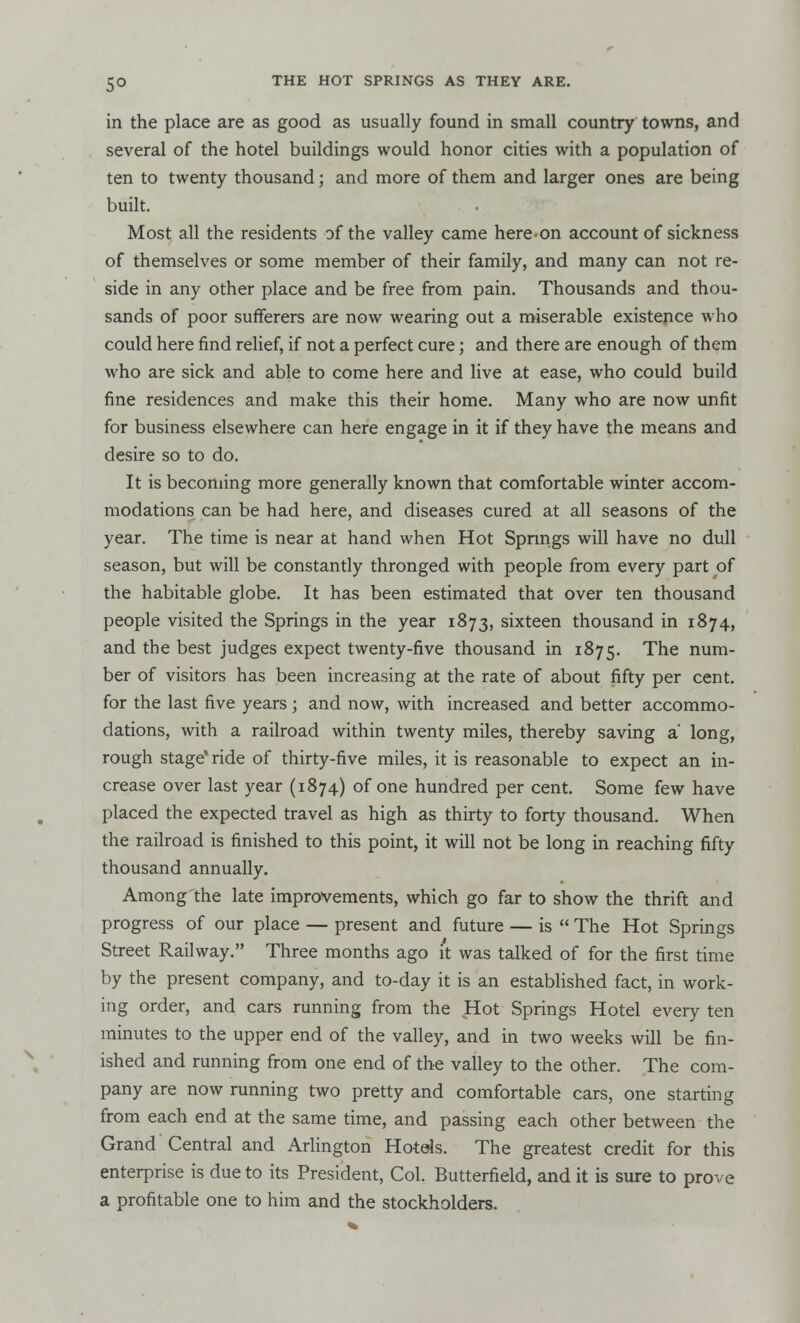in the place are as good as usually found in small country towns, and several of the hotel buildings would honor cities with a population of ten to twenty thousand; and more of them and larger ones are being built. Most all the residents of the valley came here on account of sickness of themselves or some member of their family, and many can not re- side in any other place and be free from pain. Thousands and thou- sands of poor sufferers are now wearing out a miserable existence who could here find relief, if not a perfect cure; and there are enough of them who are sick and able to come here and live at ease, who could build fine residences and make this their home. Many who are now unfit for business elsewhere can here engage in it if they have the means and desire so to do. It is becoming more generally known that comfortable winter accom- modations can be had here, and diseases cured at all seasons of the year. The time is near at hand when Hot Springs will have no dull season, but will be constantly thronged with people from every part of the habitable globe. It has been estimated that over ten thousand people visited the Springs in the year 1873, sixteen thousand in 1874, and the best judges expect twenty-five thousand in 1875. The num- ber of visitors has been increasing at the rate of about fifty per cent, for the last five years j and now, with increased and better accommo- dations, with a railroad within twenty miles, thereby saving a' long, rough stage* ride of thirty-five miles, it is reasonable to expect an in- crease over last year (1874) of one hundred per cent. Some few have placed the expected travel as high as thirty to forty thousand. When the railroad is finished to this point, it will not be long in reaching fifty thousand annually. Among'the late improvements, which go far to show the thrift and progress of our place — present and future — is  The Hot Springs Street Railway. Three months ago it was talked of for the first time by the present company, and to-day it is an established fact, in work- ing order, and cars running from the Hot Springs Hotel every ten minutes to the upper end of the valley, and in two weeks will be fin- ished and running from one end of the valley to the other. The com- pany are now running two pretty and comfortable cars, one starting from each end at the same time, and passing each other between the Grand Central and Arlington Hotels. The greatest credit for this enterprise is due to its President, Col. Butterfield, and it is sure to prove a profitable one to him and the stockholders.