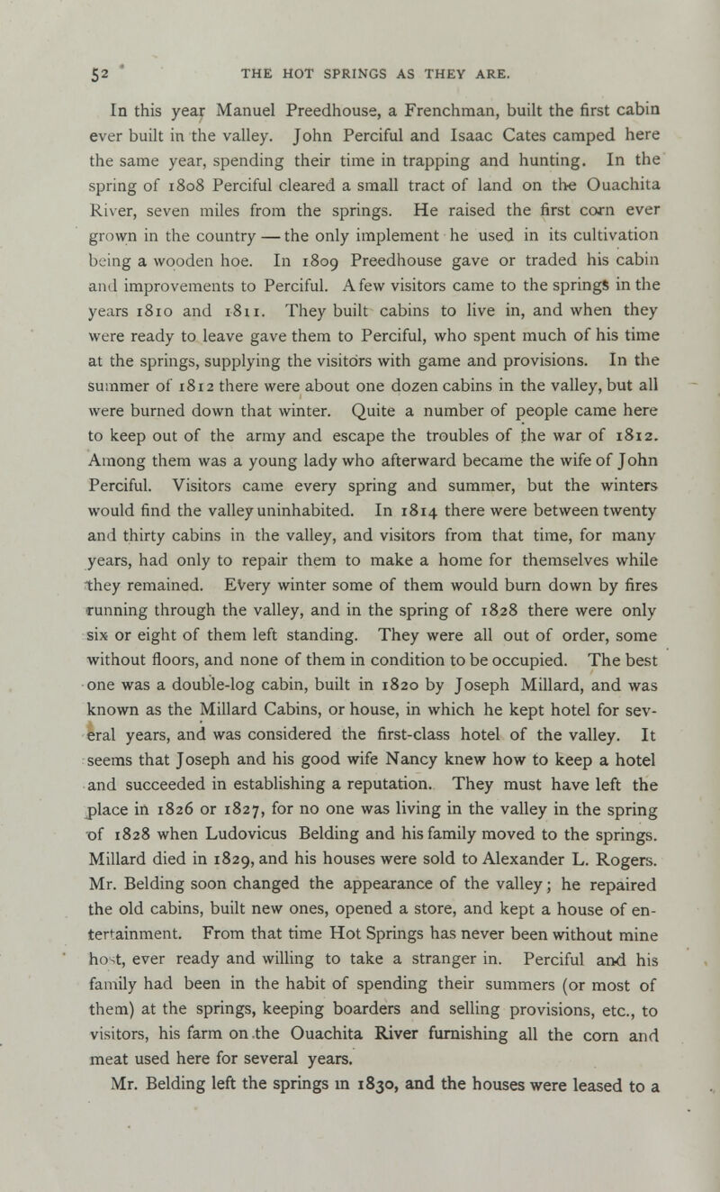 In this year Manuel Preedhouse, a Frenchman, built the first cabin ever built in the valley. John Perciful and Isaac Cates camped here the same year, spending their time in trapping and hunting. In the spring of 1808 Perciful cleared a small tract of land on the Ouachita River, seven miles from the springs. He raised the first corn ever grown in the country — the only implement he used in its cultivation being a wooden hoe. In 1809 Preedhouse gave or traded his cabin and improvements to Perciful. A few visitors came to the springs in the years 1810 and 1811. They built cabins to live in, and when they were ready to leave gave them to Perciful, who spent much of his time at the springs, supplying the visitors with game and provisions. In the summer of 1812 there were about one dozen cabins in the valley, but all were burned down that winter. Quite a number of people came here to keep out of the army and escape the troubles of the war of 1812. Among them was a young lady who afterward became the wife of John Perciful. Visitors came every spring and summer, but the winters would find the valley uninhabited. In 1814 there were between twenty and thirty cabins in the valley, and visitors from that time, for many years, had only to repair them to make a home for themselves while they remained. Every winter some of them would burn down by fires •running through the valley, and in the spring of 1828 there were only six or eight of them left standing. They were all out of order, some without floors, and none of them in condition to be occupied. The best one was a double-log cabin, built in 1820 by Joseph Millard, and was known as the Millard Cabins, or house, in which he kept hotel for sev- eral years, and was considered the first-class hotel of the valley. It seems that Joseph and his good wife Nancy knew how to keep a hotel and succeeded in establishing a reputation. They must have left the place in 1826 or 1827, for no one was living in the valley in the spring of 1828 when Ludovicus Belding and his family moved to the springs. Millard died in 1829, and his houses were sold to Alexander L. Rogers. Mr. Belding soon changed the appearance of the valley; he repaired the old cabins, built new ones, opened a store, and kept a house of en- tertainment. From that time Hot Springs has never been without mine host, ever ready and willing to take a stranger in. Perciful and his family had been in the habit of spending their summers (or most of them) at the springs, keeping boarders and selling provisions, etc., to visitors, his farm on the Ouachita River furnishing all the corn and meat used here for several years. Mr. Belding left the springs m 1830, and the houses were leased to a