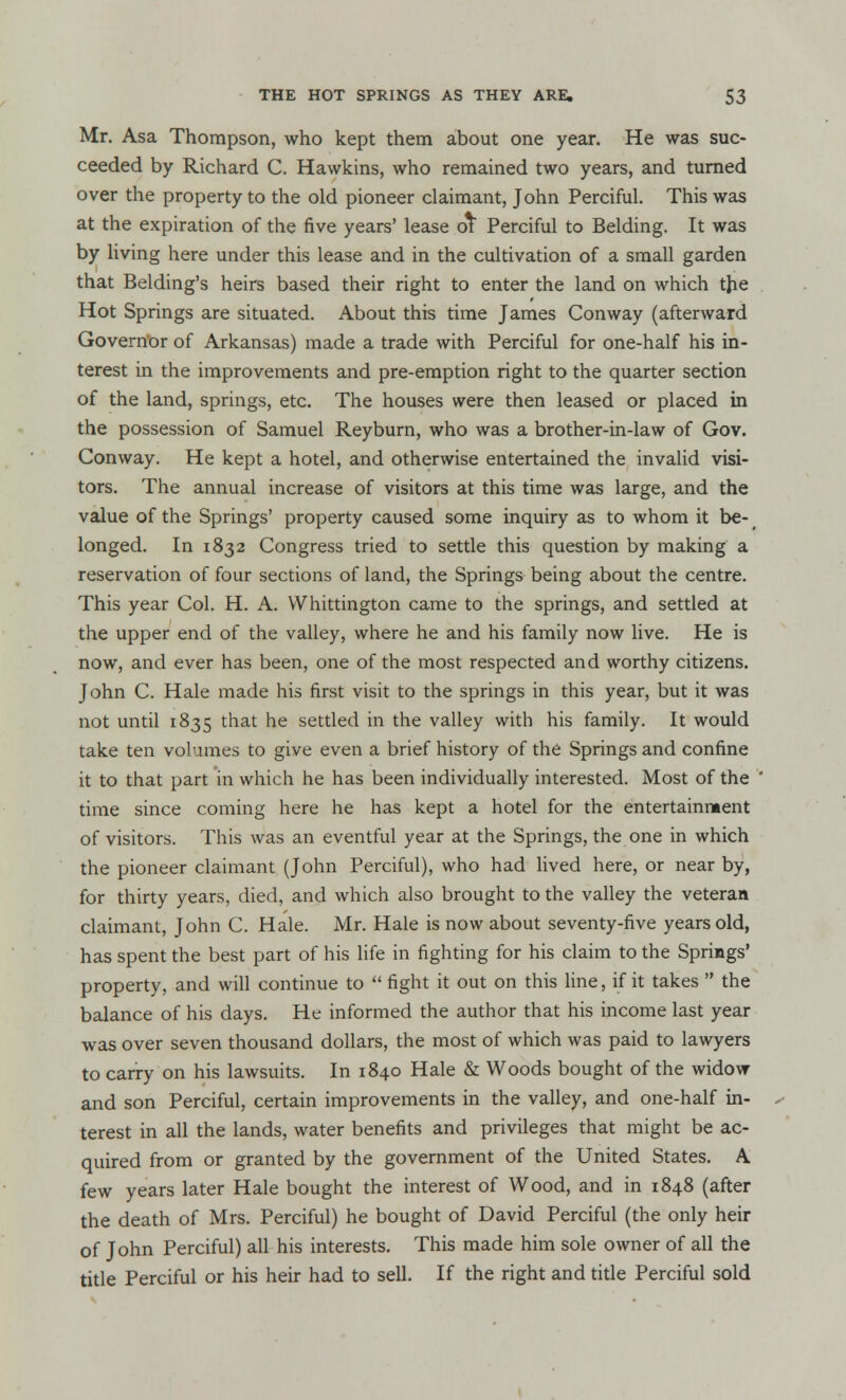 Mr. Asa Thompson, who kept them about one year. He was suc- ceeded by Richard C. Hawkins, who remained two years, and turned over the property to the old pioneer claimant, John Perciful. This was at the expiration of the five years' lease or Perciful to Belding. It was by living here under this lease and in the cultivation of a small garden that Belding's heirs based their right to enter the land on which the Hot Springs are situated. About this time James Conway (afterward Governor of Arkansas) made a trade with Perciful for one-half his in- terest in the improvements and pre-emption right to the quarter section of the land, springs, etc. The houses were then leased or placed in the possession of Samuel Reyburn, who was a brother-in-law of Gov. Conway. He kept a hotel, and otherwise entertained the invalid visi- tors. The annual increase of visitors at this time was large, and the value of the Springs' property caused some inquiry as to whom it be- longed. In 1832 Congress tried to settle this question by making a reservation of four sections of land, the Springs being about the centre. This year Col. H. A. VVhittington came to the springs, and settled at the upper end of the valley, where he and his family now live. He is now, and ever has been, one of the most respected and worthy citizens. John C. Hale made his first visit to the springs in this year, but it was not until 1835 that he settled in the valley with his family. It would take ten volumes to give even a brief history of the Springs and confine it to that part in which he has been individually interested. Most of the ' time since coming here he has kept a hotel for the entertainment of visitors. This was an eventful year at the Springs, the one in which the pioneer claimant (John Perciful), who had lived here, or near by, for thirty years, died, and which also brought to the valley the veteran claimant, John C. Hale. Mr. Hale is now about seventy-five years old, has spent the best part of his life in fighting for his claim to the Springs' property, and will continue to  fight it out on this line, if it takes  the balance of his days. He informed the author that his income last year was over seven thousand dollars, the most of which was paid to lawyers to carry on his lawsuits. In 1840 Hale & Woods bought of the widow and son Perciful, certain improvements in the valley, and one-half in- ✓ terest in all the lands, water benefits and privileges that might be ac- quired from or granted by the government of the United States. A few years later Hale bought the interest of Wood, and in 1848 (after the death of Mrs. Perciful) he bought of David Perciful (the only heir of John Perciful) all his interests. This made him sole owner of all the title Perciful or his heir had to sell. If the right and title Perciful sold