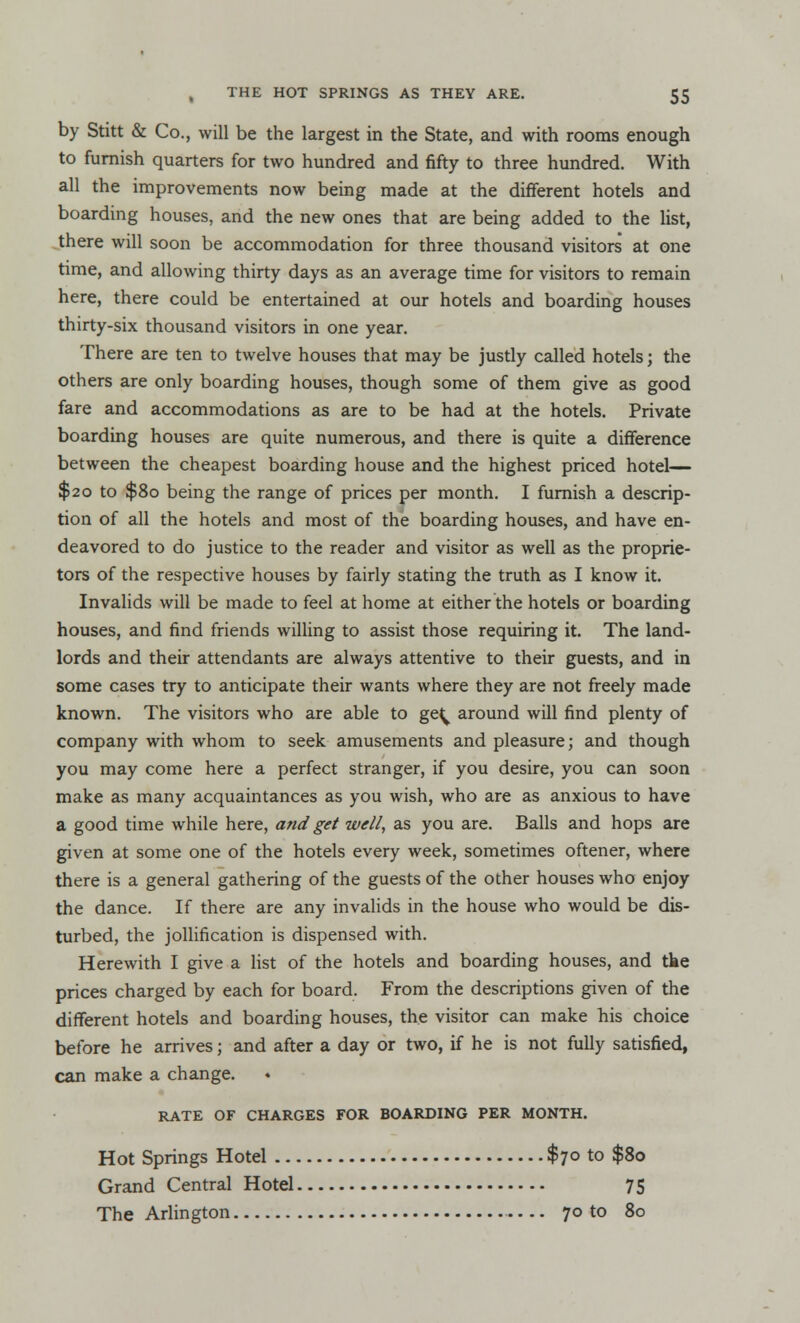 by Stitt & Co., will be the largest in the State, and with rooms enough to furnish quarters for two hundred and fifty to three hundred. With all the improvements now being made at the different hotels and boarding houses, and the new ones that are being added to the list, there will soon be accommodation for three thousand visitors at one time, and allowing thirty days as an average time for visitors to remain here, there could be entertained at our hotels and boarding houses thirty -six thousand visitors in one year. There are ten to twelve houses that may be justly called hotels; the others are only boarding houses, though some of them give as good fare and accommodations as are to be had at the hotels. Private boarding houses are quite numerous, and there is quite a difference between the cheapest boarding house and the highest priced hotel— $20 to $80 being the range of prices per month. I furnish a descrip- tion of all the hotels and most of the boarding houses, and have en- deavored to do justice to the reader and visitor as well as the proprie- tors of the respective houses by fairly stating the truth as I know it. Invalids will be made to feel at home at either the hotels or boarding houses, and find friends willing to assist those requiring it. The land- lords and their attendants are always attentive to their guests, and in some cases try to anticipate their wants where they are not freely made known. The visitors who are able to ge^ around will find plenty of company with whom to seek amusements and pleasure; and though you may come here a perfect stranger, if you desire, you can soon make as many acquaintances as you wish, who are as anxious to have a good time while here, and get well, as you are. Balls and hops are given at some one of the hotels every week, sometimes oftener, where there is a general gathering of the guests of the other houses who enjoy the dance. If there are any invalids in the house who would be dis- turbed, the jollification is dispensed with. Herewith I give a list of the hotels and boarding houses, and tke prices charged by each for board. From the descriptions given of the different hotels and boarding houses, the visitor can make his choice before he arrives; and after a day or two, if he is not fully satisfied, can make a change. RATE OF CHARGES FOR BOARDING PER MONTH. Hot Springs Hotel .. Grand Central Hotel The Arlington $70 to $80 75 70 to 80