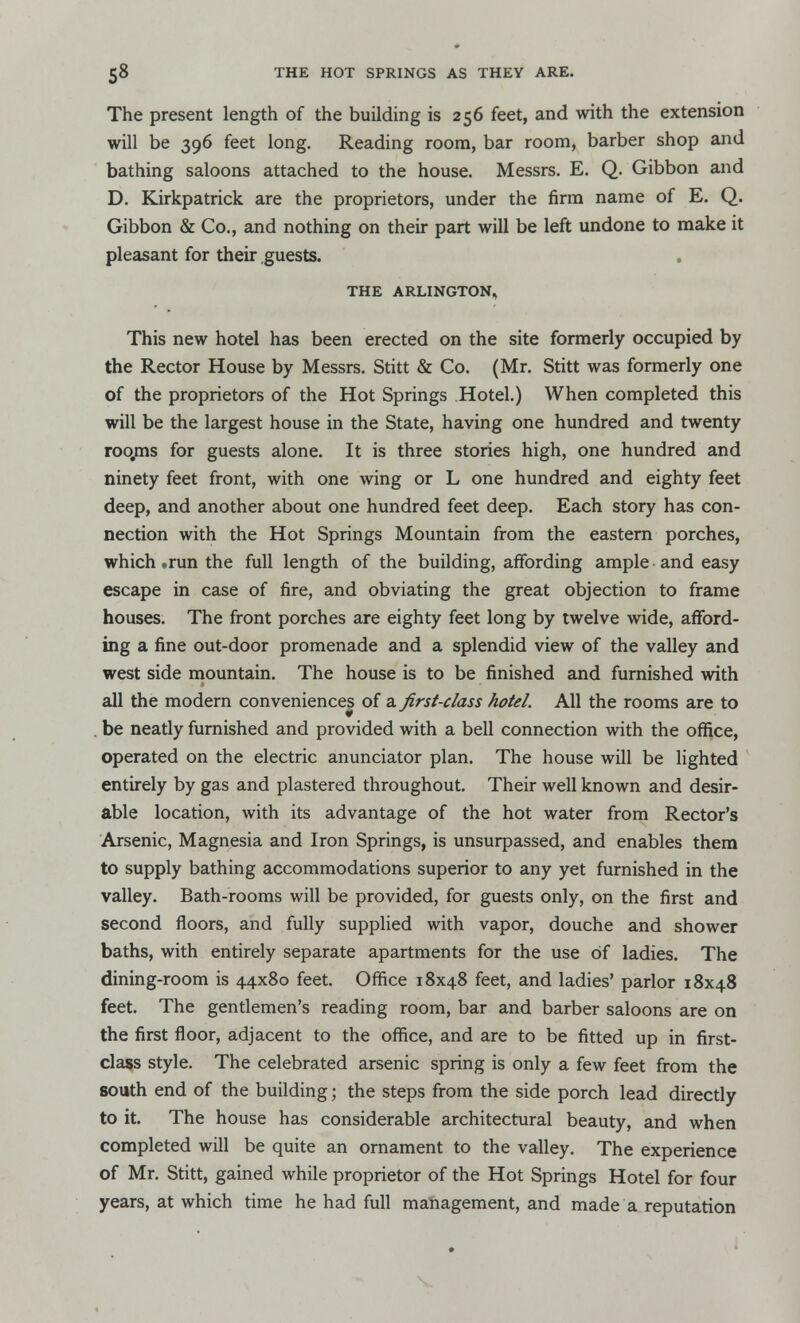 The present length of the building is 256 feet, and with the extension will be 396 feet long. Reading room, bar room, barber shop and bathing saloons attached to the house. Messrs. E. Q. Gibbon and D. Kirkpatrick are the proprietors, under the firm name of E. Q. Gibbon & Co., and nothing on their part will be left undone to make it pleasant for their guests. THE ARLINGTON, This new hotel has been erected on the site formerly occupied by the Rector House by Messrs. Stitt & Co. (Mr. Stitt was formerly one of the proprietors of the Hot Springs Hotel.) When completed this will be the largest house in the State, having one hundred and twenty roo,ms for guests alone. It is three stories high, one hundred and ninety feet front, with one wing or L one hundred and eighty feet deep, and another about one hundred feet deep. Each story has con- nection with the Hot Springs Mountain from the eastern porches, which .run the full length of the building, affording ample and easy escape in case of fire, and obviating the great objection to frame houses. The front porches are eighty feet long by twelve wide, afford- ing a fine out-door promenade and a splendid view of the valley and west side mountain. The house is to be finished and furnished with all the modern conveniences of a first-class hotel. All the rooms are to be neatly furnished and provided with a bell connection with the office, operated on the electric anunciator plan. The house will be lighted entirely by gas and plastered throughout. Their well known and desir- able location, with its advantage of the hot water from Rector's Arsenic, Magnesia and Iron Springs, is unsurpassed, and enables them to supply bathing accommodations superior to any yet furnished in the valley. Bath-rooms will be provided, for guests only, on the first and second floors, and fully supplied with vapor, douche and shower baths, with entirely separate apartments for the use of ladies. The dining-room is 44x80 feet. Office 18x48 feet, and ladies' parlor 18x48 feet. The gentlemen's reading room, bar and barber saloons are on the first floor, adjacent to the office, and are to be fitted up in first- class style. The celebrated arsenic spring is only a few feet from the south end of the building; the steps from the side porch lead directly to it. The house has considerable architectural beauty, and when completed will be quite an ornament to the valley. The experience of Mr. Stitt, gained while proprietor of the Hot Springs Hotel for four years, at which time he had full management, and made a reputation