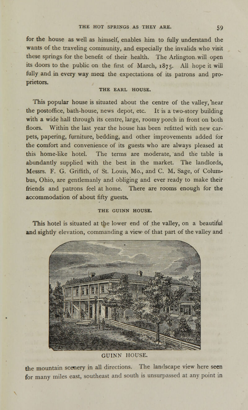 for the house as well as himself, enables him to fully understand the wants of the traveling community, and especially the invalids who visit these springs for the benefit of their health. The Arlington, will open its doors to the public on the first of March, 1875. A11 noPe it: wiu fully and in every way meet the expectations of its patrons and pro- prietors. THE EARL HOUSE. This popular house is situated about the centre of the valley, near the postoffice, bath-house, news depot, etc. It is a two-story building with a wide hall through its centre, large, roomy porch in front on both floors. Within the last year the house has been refitted with new car- pets, papering, furniture, bedding, and other improvements added for the comfort and convenience of its guests who are always pleased at this home-like hotel. The terms are moderate, and the table is abundantly supplied with the best in the market. The landlords, Messrs. F. G. Griffith, of St. Louis, Mo., and C. M. Sage, of Colum- bus, Ohio, are gentlemanly and obliging and ever ready to make their friends and patrons feel at home. There are rooms enough for the accommodation of about fifty guests. THE GUINN HOUSE. This hotel is situated at the lower end of the valley, on a beautiful and sightly elevation, commanding a view' of that part of the valley and GUINN HOUSE. the mountain scenery in all directions. The landscape view here seen for many miles east, southeast and south is unsurpassed at any point in