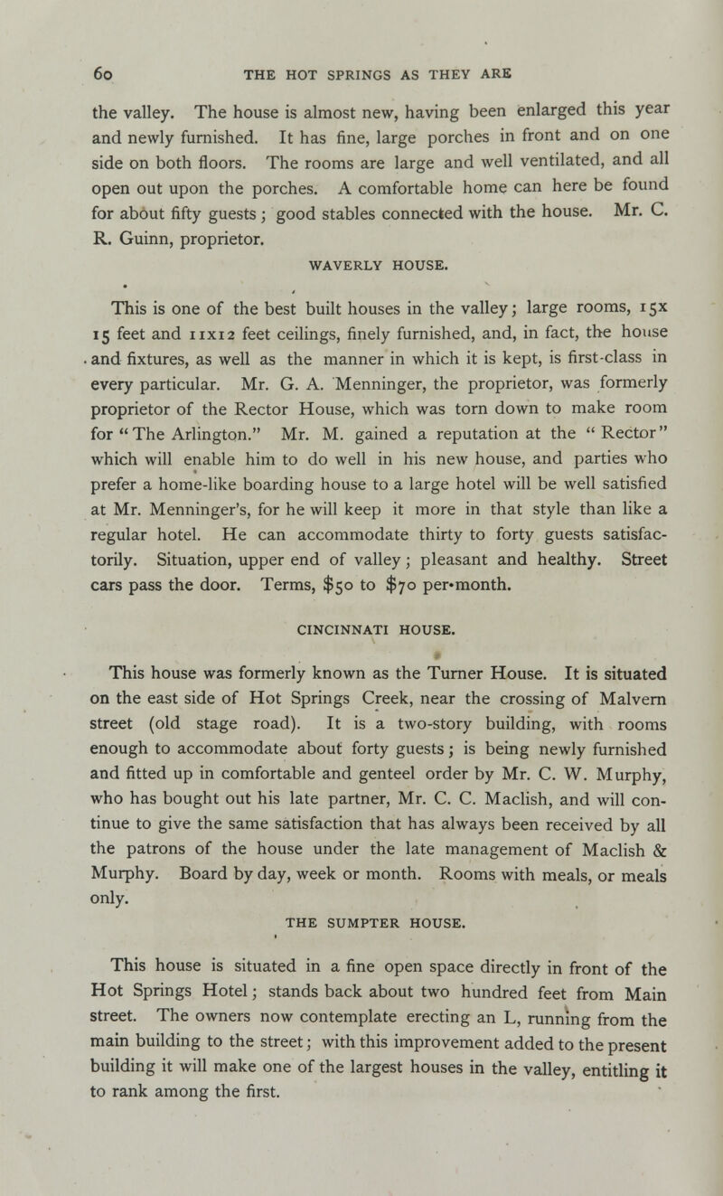 the valley. The house is almost new, having been enlarged this year and newly furnished. It has fine, large porches in front and on one side on both floors. The rooms are large and well ventilated, and all open out upon the porches. A comfortable home can here be found for about fifty guests ; good stables connected with the house. Mr. C. R. Guinn, proprietor. WAVERLY HOUSE. This is one of the best built houses in the valley; large rooms, 15X 15 feet and 11x12 feet ceilings, finely furnished, and, in fact, the house . and fixtures, as well as the manner in which it is kept, is first-class in every particular. Mr. G. A. Menninger, the proprietor, was formerly proprietor of the Rector House, which was torn down to make room for The Arlington. Mr. M. gained a reputation at the Rector which will enable him to do well in his new house, and parties who prefer a home-like boarding house to a large hotel will be well satisfied at Mr. Menninger's, for he will keep it more in that style than like a regular hotel. He can accommodate thirty to forty guests satisfac- torily. Situation, upper end of valley; pleasant and healthy. Street cars pass the door. Terms, $50 to $70 per*month. CINCINNATI HOUSE. This house was formerly known as the Turner House. It is situated on the east side of Hot Springs Creek, near the crossing of Malvern street (old stage road). It is a two-story building, with rooms enough to accommodate about forty guests; is being newly furnished and fitted up in comfortable and genteel order by Mr. C. W. Murphy, who has bought out his late partner, Mr. C. C. Maclish, and will con- tinue to give the same satisfaction that has always been received by all the patrons of the house under the late management of Maclish & Murphy. Board by day, week or month. Rooms with meals, or meals only. THE SUMPTER HOUSE. This house is situated in a fine open space directly in front of the Hot Springs Hotel; stands back about two hundred feet from Main street. The owners now contemplate erecting an L, running from the main building to the street; with this improvement added to the present building it will make one of the largest houses in the valley, entitling it to rank among the first.