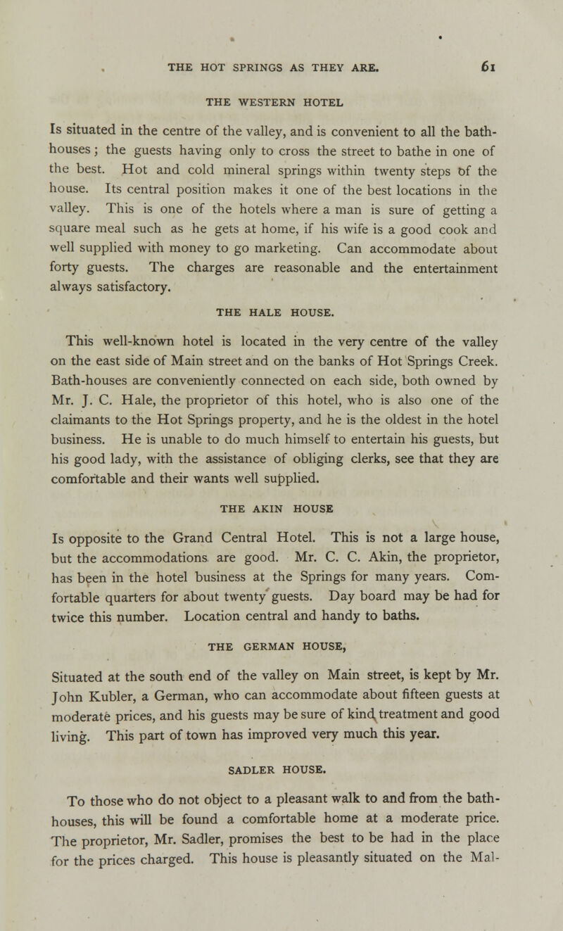 THE WESTERN HOTEL Is situated in the centre of the valley, and is convenient to all the bath- houses ; the guests having only to cross the street to bathe in one of the best. Hot and cold mineral springs within twenty steps Of the house. Its central position makes it one of the best locations in the valley. This is one of the hotels where a man is sure of getting a square meal such as he gets at home, if his wife is a good cook and well supplied with money to go marketing. Can accommodate about forty guests. The charges are reasonable and the entertainment always satisfactory. THE HALE HOUSE. This well-known hotel is located in the very centre of the valley on the east side of Main street and on the banks of Hot Springs Creek. Bath-houses are conveniently connected on each side, both owned by Mr. J. C. Hale, the proprietor of this hotel, who is also one of the claimants to the Hot Springs property, and he is the oldest in the hotel business. He is unable to do much himself to entertain his guests, but his good lady, with the assistance of obliging clerks, see that they are comfortable and their wants well supplied. THE AKIN HOUSE Is opposite to the Grand Central Hotel. This is not a large house, but the accommodations are good. Mr. C. C. Akin, the proprietor, has been in the hotel business at the Springs for many years. Com- fortable quarters for about twenty' guests. Day board may be had for twice this number. Location central and handy to baths. THE GERMAN HOUSE, Situated at the south end of the valley on Main street, is kept by Mr. John Kubler, a German, who can accommodate about fifteen guests at moderate prices, and his guests may be sure of kind treatment and good living. This part of town has improved very much this year. SADLER HOUSE. To those who do not object to a pleasant walk to and from the bath- houses, this will be found a comfortable home at a moderate price. The proprietor, Mr. Sadler, promises the best to be had in the place for the prices charged. This house is pleasantly situated on the Mai-