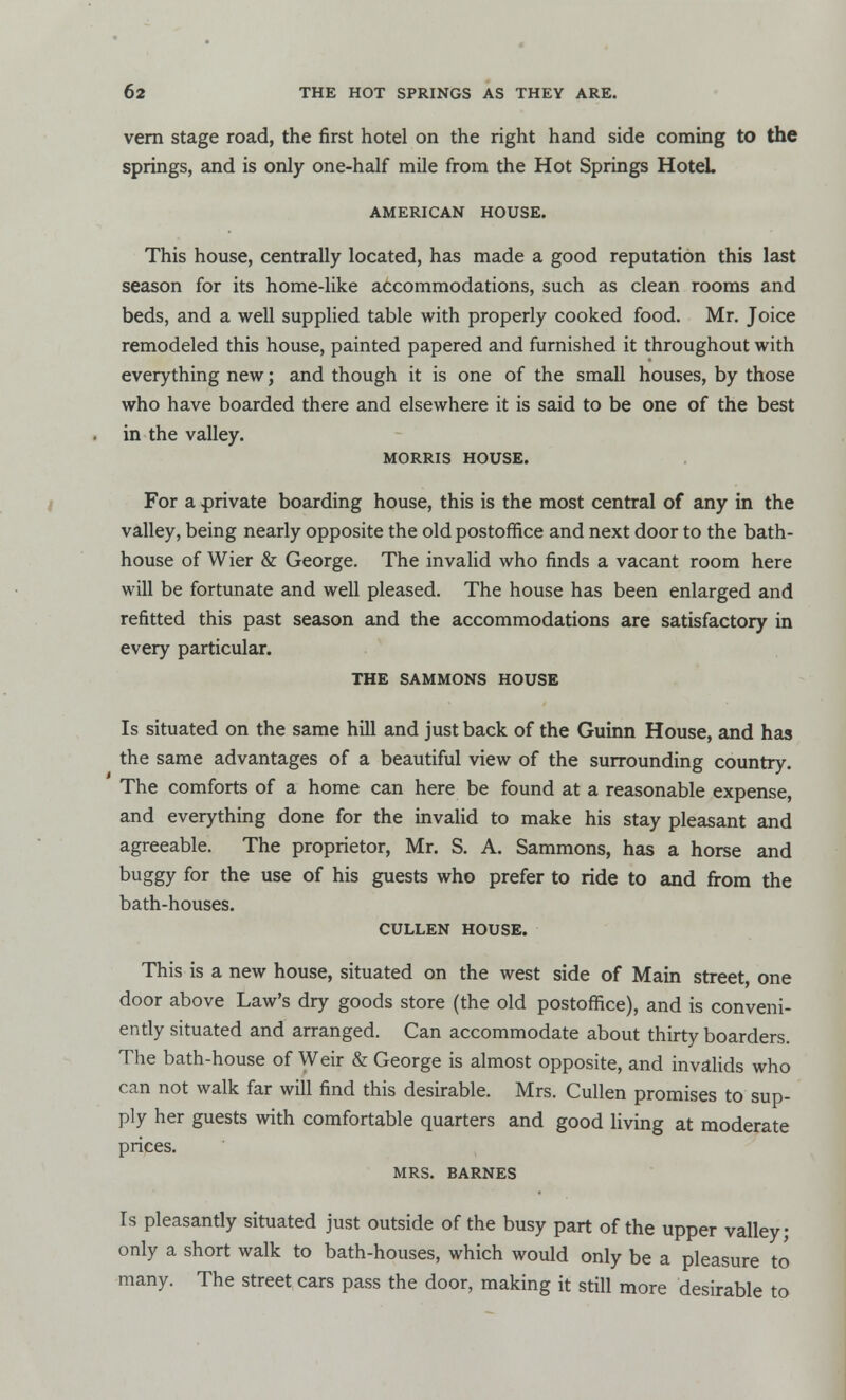 vern stage road, the first hotel on the right hand side coming to the springs, and is only one-half mile from the Hot Springs Hotel. AMERICAN HOUSE. This house, centrally located, has made a good reputation this last season for its home-like accommodations, such as clean rooms and beds, and a well supplied table with properly cooked food. Mr. Joice remodeled this house, painted papered and furnished it throughout with everything new; and though it is one of the small houses, by those who have boarded there and elsewhere it is said to be one of the best in the valley. MORRIS HOUSE. For a private boarding house, this is the most central of any in the valley, being nearly opposite the old postoffice and next door to the bath- house of Wier & George. The invalid who finds a vacant room here will be fortunate and well pleased. The house has been enlarged and refitted this past season and the accommodations are satisfactory in every particular. THE SAMMONS HOUSE Is situated on the same hill and just back of the Guinn House, and has the same advantages of a beautiful view of the surrounding country. The comforts of a home can here be found at a reasonable expense, and everything done for the invalid to make his stay pleasant and agreeable. The proprietor, Mr. S. A. Sammons, has a horse and buggy for the use of his guests who prefer to ride to and from the bath-houses. CULLEN HOUSE. This is a new house, situated on the west side of Main street, one door above Law's dry goods store (the old postoffice), and is conveni- ently situated and arranged. Can accommodate about thirty boarders. The bath-house of Weir & George is almost opposite, and invalids who can not walk far will find this desirable. Mrs. Cullen promises to sup- ply her guests with comfortable quarters and good living at moderate prices. MRS. BARNES Is pleasantly situated just outside of the busy part of the upper valley; only a short walk to bath-houses, which would only be a pleasure to many. The street cars pass the door, making it still more desirable to