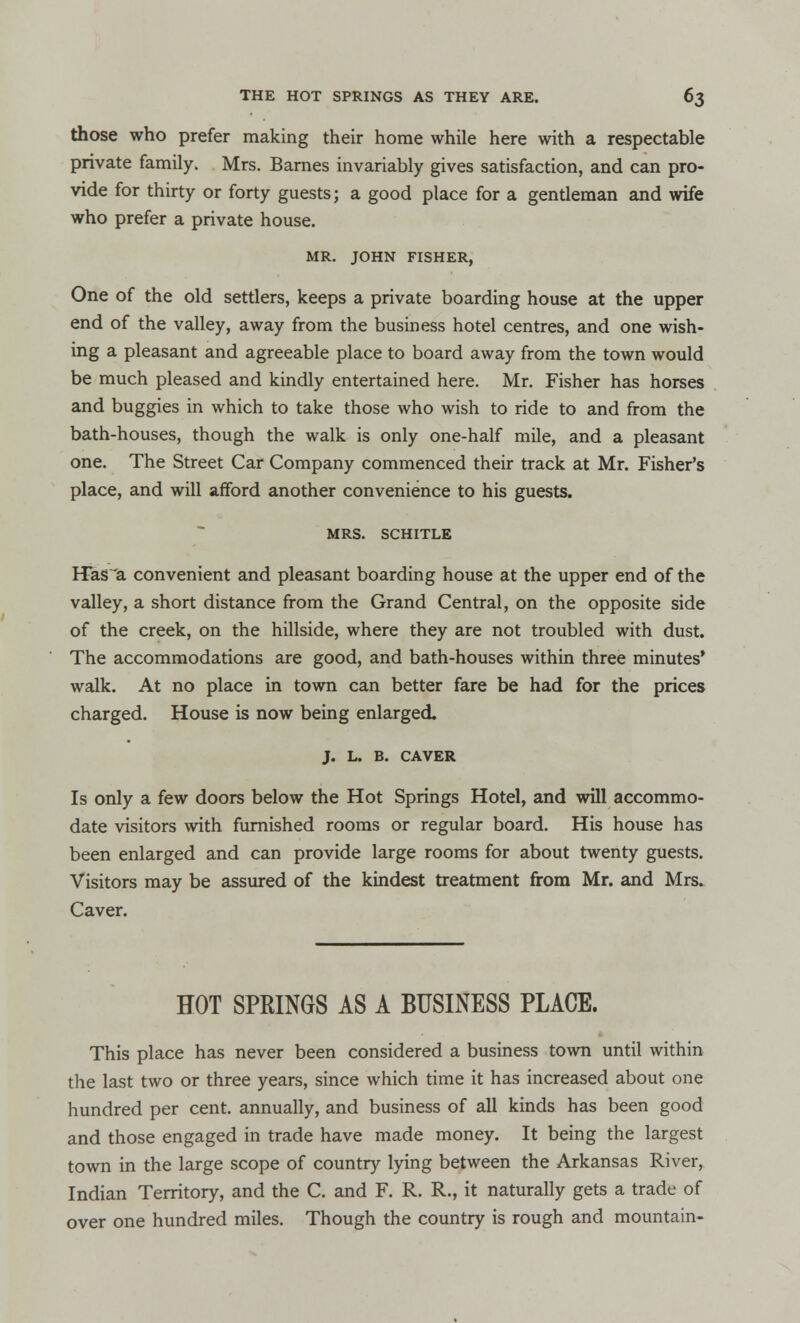those who prefer making their home while here with a respectable private family. Mrs. Barnes invariably gives satisfaction, and can pro- vide for thirty or forty guests; a good place for a gentleman and wife who prefer a private house. MR. JOHN FISHER, One of the old settlers, keeps a private boarding house at the upper end of the valley, away from the business hotel centres, and one wish- ing a pleasant and agreeable place to board away from the town would be much pleased and kindly entertained here. Mr. Fisher has horses and buggies in which to take those who wish to ride to and from the bath-houses, though the walk is only one-half mile, and a pleasant one. The Street Car Company commenced their track at Mr. Fisher's place, and will afford another convenience to his guests. MRS. SCHITLE Has~a convenient and pleasant boarding house at the upper end of the valley, a short distance from the Grand Central, on the opposite side of the creek, on the hillside, where they are not troubled with dust. The accommodations are good, and bath-houses within three minutes' walk. At no place in town can better fare be had for the prices charged. House is now being enlarged. J. L. B. CAVER Is only a few doors below the Hot Springs Hotel, and will accommo- date visitors with furnished rooms or regular board. His house has been enlarged and can provide large rooms for about twenty guests. Visitors may be assured of the kindest treatment from Mr. and Mrs. Caver. HOT SPRINGS AS A BUSINESS PLACE. This place has never been considered a business town until within the last two or three years, since which time it has increased about one hundred per cent, annually, and business of all kinds has been good and those engaged in trade have made money. It being the largest town in the large scope of country lying between the Arkansas River, Indian Territory, and the C. and F. R. R., it naturally gets a trade of over one hundred miles. Though the country is rough and mountain-