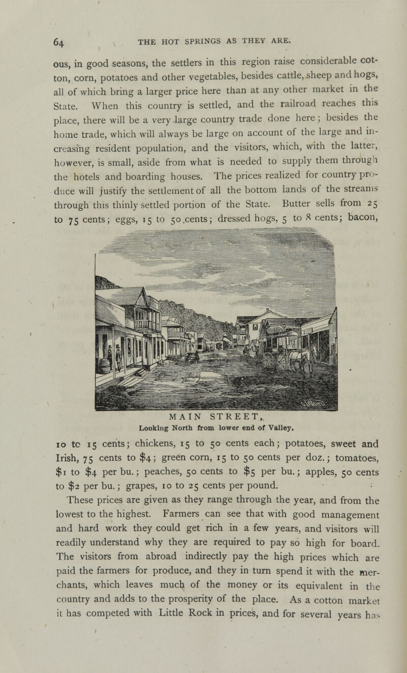 I ous, in good seasons, the settlers in this region raise considerable cot- ton, corn, potatoes and other vegetables, besides cattle, sheep and hogs, all of which bring a larger price here than at any other market in the State. When this country is settled, and the railroad reaches this place, there will be a very large country trade done here ; besides the home trade, which will always be large on account of the large and in- creasing resident population, and the visitors, which, with the latter, however, is small, aside from what is needed to supply them through the hotels and boarding houses. The prices realized for country pro- duce will justify the settlement of all the bottom lands of the streams through this thinly settled portion of the State. Butter sells from 25 to 75 cents; eggs, 15 to 50.cents; dressed hogs, 5 to 8 cents; bacon, MAIN STREET,, Looking North from lower end of Valley. 10 tc 15 cents; chickens, 15 to 50 cents each; potatoes, sweet and Irish, 75 cents to $4; green corn, 15 to 50 cents per doz.; tomatoes, $1 to $4 per bu.; peaches, 50 cents to $5 per bu.; apples, 50 cents to $2 per bu.; grapes, 10 to 25 cents per pound. These prices are given as they range through the year, and from the lowest to the highest. Farmers can see that with good management and hard work they could get rich in a few years, and visitors will readily understand why they are required to pay so high for board. The visitors from abroad indirectly pay the high prices which are paid the farmers for produce, and they in turn spend it with the mer- chants, which leaves much of the money or its equivalent in the country and adds to the prosperity of the place. As a cotton market it has competed with Little Rock in prices, and for several years has