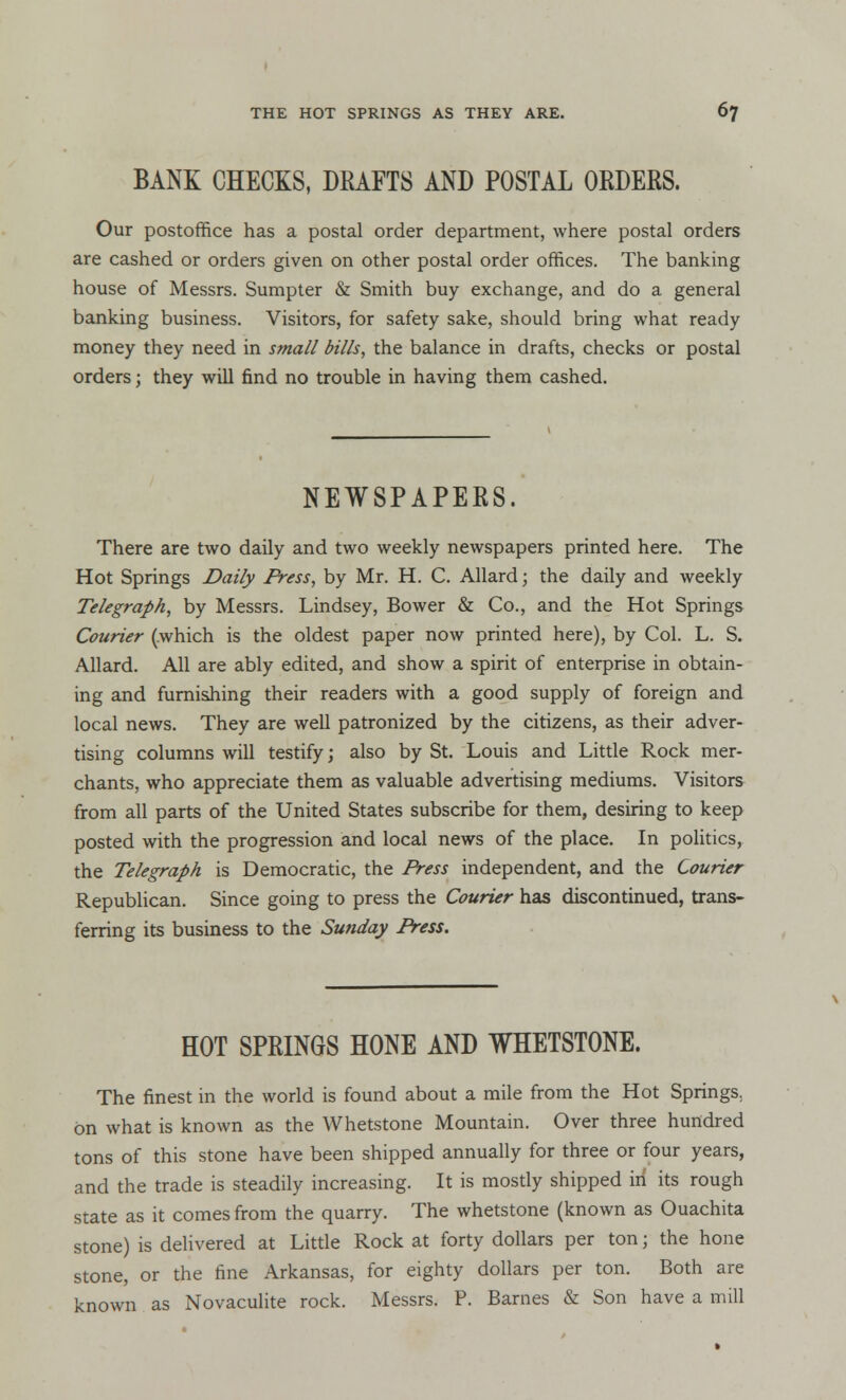 BANK CHECKS, DRAFTS AND POSTAL ORDERS. Our postoffice has a postal order department, where postal orders are cashed or orders given on other postal order offices. The banking house of Messrs. Sumpter & Smith buy exchange, and do a general banking business. Visitors, for safety sake, should bring what ready money they need in small bills, the balance in drafts, checks or postal orders; they will find no trouble in having them cashed. NEWSPAPERS. There are two daily and two weekly newspapers printed here. The Hot Springs Daily Press, by Mr. H. C. Allard j the daily and weekly Telegraph, by Messrs. Lindsey, Bower & Co., and the Hot Springs Courier (which is the oldest paper now printed here), by Col. L. S. Allard. All are ably edited, and show a spirit of enterprise in obtain- ing and furnishing their readers with a good supply of foreign and local news. They are well patronized by the citizens, as their adver- tising columns will testify; also by St. Louis and Little Rock mer- chants, who appreciate them as valuable advertising mediums. Visitors from all parts of the United States subscribe for them, desiring to keep posted with the progression and local news of the place. In politics, the Telegraph is Democratic, the Press independent, and the Courier Republican. Since going to press the Courier has discontinued, trans- ferring its business to the Sunday Press. HOT SPRINGS HONE AND WHETSTONE. The finest in the world is found about a mile from the Hot Springs., on what is known as the Whetstone Mountain. Over three hundred tons of this stone have been shipped annually for three or four years, and the trade is steadily increasing. It is mostly shipped in its rough state as it comes from the quarry. The whetstone (known as Ouachita stone) is delivered at Little Rock at forty dollars per ton j the hone stone, or the fine Arkansas, for eighty dollars per ton. Both are known as Novaculite rock. Messrs. P. Barnes & Son have a mill
