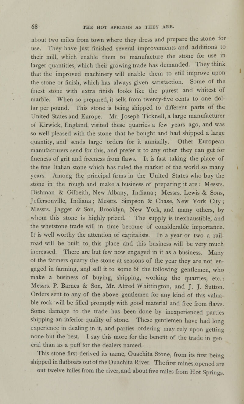 about two miles from town where they dress and prepare the stone for use. They have just finished several improvements and additions to their mill, which enable them to manufacture the stone for use in larger quantities, which their growing trade has demanded. They think that the improved machinery will enable them to still improve upon the stone or finish, which has always given satisfaction. Some of the finest stone with extra finish looks like the purest and whitest of marble. When so prepared, it sells from twenty-five cents to one dol- lar per pound. This stone is being shipped to different parts of the United States and Europe. Mr. Joseph Ticknell, a large manufacturer of Kirwick, England, visited these quarries a few years ago, and was so well pleased with the stone that he bought and had shipped a large quantity, and sends large orders for it annually. Other European manufacturers send for this, and prefer it to any other they can get for fineness of grit and freeness from flaws. It is fast taking the place of the fine Italian stone which has ruled the market of the world so many years. Among the principal firms in the United States who buy the stone in the rough and make a business of preparing it are : Messrs. Dishman & Gilbeith, New Albany, Indiana; Messrs. Lewis & Sons, Jeffersonville, Indiana; Messrs. Simpson & Chase, New York City; Messrs. J agger & Son, Brooklyn, New York, and many others, by whom this stone is highly prized. The supply is inexhaustible, and the whetstone trade will in time become of considerable importance. It is well worthy the attention of capitalists. In a year or two a rail- road will be built to this place and this business will be very much increased. There are but few now engaged in it as a business. Many of the farmers quarry the stone at seasons of the year they are not en- gaged in farming, and sell it to some of the following gentlemen, who make a business of buying, shipping, working the quarries, etc.: Messrs. P. Barnes & Son, Mr. Alfred Whittington, and J. J. Sutton. Orders sent to any of the above gentlemen for any kind of this valua- ble rock will be filled promptly with good material and free from flaws. Some damage to the trade has been done by inexperienced parties shipping an inferior quality of stone. These gentlemen have had long experience in dealing in it, and parties ordering may rely upon getting none but the best. I say this more for the benefit of the trade in gen- eral than as a puff for the dealers named. This stone first derived its name, Ouachita Stone, from its first being shipped in flatboats out of the Ouachita River. The first mines .opened are out twelve hiiles from the river, and about five miles from Hot Springs.