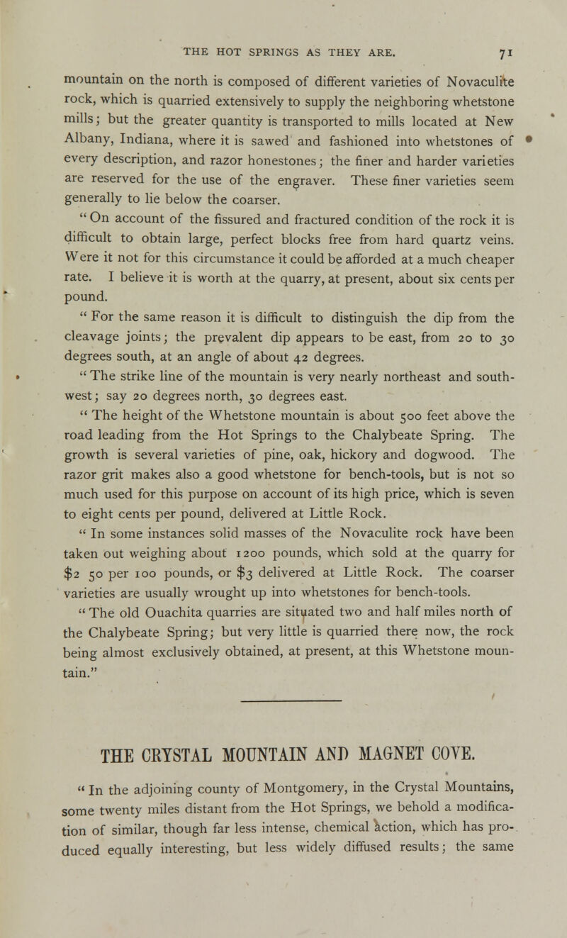 mountain on the north is composed of different varieties of Novaculite rock, which is quarried extensively to supply the neighboring whetstone mills; but the greater quantity is transported to mills located at New Albany, Indiana, where it is sawed and fashioned into whetstones of every description, and razor honestones; the finer and harder varieties are reserved for the use of the engraver. These finer varieties seem generally to lie below the coarser.  On account of the fissured and fractured condition of the rock it is difficult to obtain large, perfect blocks free from hard quartz veins. Were it not for this circumstance it could be afforded at a much cheaper rate. I believe it is worth at the quarry, at present, about six cents per pound.  For the same reason it is difficult to distinguish the dip from the cleavage joints; the prevalent dip appears to be east, from 20 to 30 degrees south, at an angle of about 42 degrees.  The strike line of the mountain is very nearly northeast and south- west; say 20 degrees north, 30 degrees east.  The height of the Whetstone mountain is about 500 feet above the road leading from the Hot Springs to the Chalybeate Spring. The growth is several varieties of pine, oak, hickory and dogwood. The razor grit makes also a good whetstone for bench-tools, but is not so much used for this purpose on account of its high price, which is seven to eight cents per pound, delivered at Little Rock.  In some instances solid masses of the Novaculite rock have been taken out weighing about 1200 pounds, which sold at the quarry for $2 50 per 100 pounds, or $3 delivered at Little Rock. The coarser varieties are usually wrought up into whetstones for bench-tools.  The old Ouachita quarries are situated two and half miles north of the Chalybeate Spring; but very little is quarried there now, the rock being almost exclusively obtained, at present, at this Whetstone moun- tain. THE CRYSTAL MOUNTAIN AND MAGNET COVE.  In the adjoining county of Montgomery, in the Crystal Mountains, some twenty miles distant from the Hot Springs, we behold a modifica- tion of similar, though far less intense, chemical action, which has pro- duced equally interesting, but less widely diffused results; the same