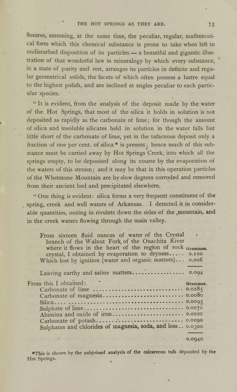 fissures, assuming, at the same time, the peculiar, regular, mathemati- cal form which this chemical substance is prone to take when left to undisturbed disposition of its particles — a beautiful and gigantic illus- tration of that wonderful law in mineralogy by which every substance, in a state of purity and rest, arranges its particles in definite and regu- lar geometrical solids, the facets of which often possess a lustre equal to the highest polish, and are inclined at angles peculiar to each partic- ular species.  It is evident, from the analysis of the deposit made by the water of the Hot Springs, that most of the silica it holds in solution is not deposited as rapidly as the carbonate ot lime; for though the amount of silica and insoluble silicates held in solution in the water falls but little short of the carbonate of lime, yet in the tufaceous deposit only a fraction of one per cent, of silica * is present; hence much of this sub- stance must be carried away by Hot Springs Creek, into which all the springs empty, to be deposited along its course by the evaporation of the waters of this stream ; and it may be that in this operation particles of the Whetstone Mountain are by slow degrees corroded and removed from their ancient bed and precipitated elsewhere.  One thing is evident: silica forms a very frequent constituent of the spring, creek and well waters of Arkansas. I detected it in consider- able quantities, oozing in rivulets down the sides of the .mountain, and in the creek waters flowing through the main valley. From sixteen fluid ounces of water of the Crystal branch of the Walnut Fork of the Ouachita River where it flows in the heart of the region of rock Grammes. crystal, I obtained by evaporation to dryness o.ioo Which lost by ignition (water and organic matters)... 0.006 Leaving earthy and saline matters '. 0.094 From this I obtained: Grammes. Carbonate of lime 0.0285 Carbonate of magnesia 0.0080 Silica 0.0095 Sulphate of lime 0.007c Alumina and oxide of iron 0.002c Carbonate of potash ■ 0.0090 Sulphates and chlorides of magnesia, soda, and loss.. 0.0300 0.0940 *This is shown by the subjoined analysis of the calcareous tufa deposited by the Hot Springs.