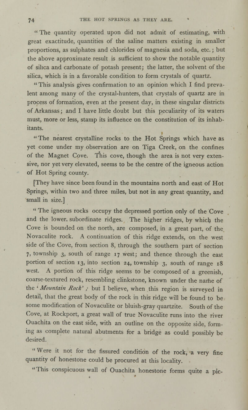  The quantity operated upon did not admit of estimating, with great exactitude, quantities of the saline matters existing in smaller proportions, as sulphates and chlorides of magnesia and soda, etc.; but the above approximate result is sufficient to show the notable quantity of silica and carbonate of potash present; the latter, the solvent of the silica, which is in a favorable condition to form crystals of quartz.  This analysis gives confirmation to an opinion which I find preva- lent among many of the crystal-hunters, that crystals of quartz are in process of formation, even at the present day, in these singular districts of Arkansas; and I have little doubt but this peculiarity of its waters must, more or less, stamp its influence on the constitution of its inhab- itants. I  The nearest crystalline rocks to the Hot Springs which have as yet come under my observation are on Tiga Creek, on the confines of the Magnet Cove. This cove, though the area is not very exten- sive, nor yet very elevated, seems to be the centre of the igneous action of Hot Spring county. [They have since been found in the mountains north and east of Hot Springs, within two and three miles, but not in any great quantity, and small in size.]  The igneous rocks occupy the depressed portion only of the Cove and the lower, subordinate ridges. The higher ridges, by which the Cove is bounded on the north, are composed, in a great part, of the Novaculite rock. A continuation of this ridge extends, on the west side of the Cove, from section 8, through the southern part of section 7, township 3, south of range 17 west; and thence through the east portion of section 13, into section 24, township 3, south of range 18 west. A portion of this ridge seems to be composed of a greenish, coarse-textured rock, resembling clinkstone, known under the name of the ' Mountain Rock' ; but I believe, when this region is surveyed in detail, that the great body of the rock in this ridge will be found to be some modification of Novaculite or bluish-gray quartzite. South of the Cove, at Rockport, a great wall of true Novaculite runs into the river Ouachita on the east side, with an outline on the opposite side, form- ing as complete natural abutments for a bridge as could possibly be desired. Were it not for the fissured condition of the rock, a very fine quantity of honestone could be procured at this locality.  This conspicuous wall of Ouachita honestone forms quite a pic-