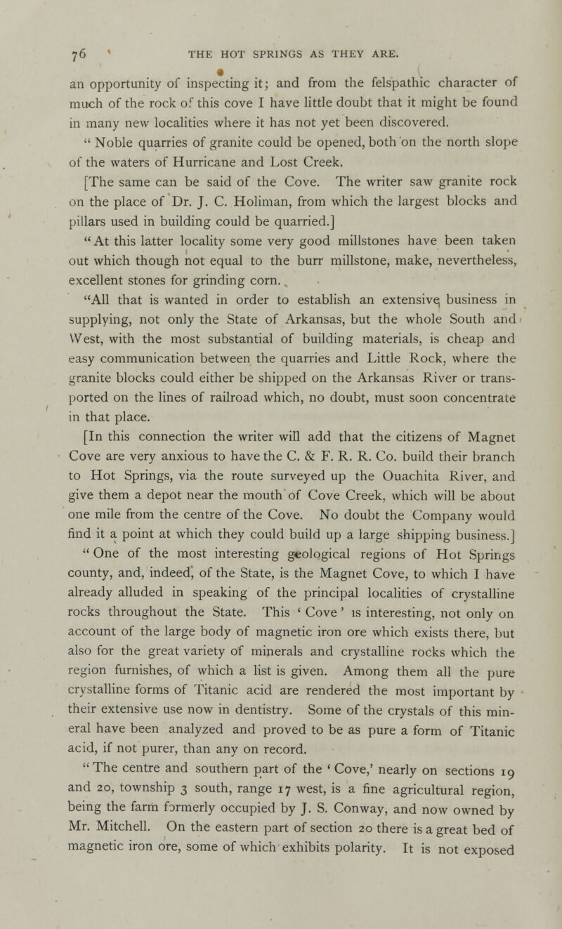 an opportunity of inspecting it; and from the felspathic character of much of the rock of this cove I have little doubt that it might be found in many new localities where it has not yet been discovered.  Noble quarries of granite could be opened, both on the north slope of the waters of Hurricane and Lost Creek. [The same can be said of the Cove. The writer saw granite rock on the place of Dr. J. C. Holiman, from which the largest blocks and pillars used in building could be quarried.] At this latter locality some very good millstones have been taken out which though not equal to the burr millstone, make, nevertheless, excellent stones for grinding corn., All that is wanted in order to establish an extensive, business in supplying, not only the State of Arkansas, but the whole South and West, with the most substantial of building materials, is cheap and easy communication between the quarries and Little Rock, where the granite blocks could either be shipped on the Arkansas River or trans- ported on the lines of railroad which, no doubt, must soon concentrate in that place. [In this connection the writer will add that the citizens of Magnet Cove are very anxious to have the C. & F. R. R. Co. build their branch to Hot Springs, via the route surveyed up the Ouachita River, and give them a depot near the mouth of Cove Creek, which will be about one mile from the centre of the Cove. No doubt the Company would find it a point at which they could build up a large shipping business.]  One of the most interesting geological regions of Hot Springs county, and, indeed, of the State, is the Magnet Cove, to which I have already alluded in speaking of the principal localities of crystalline rocks throughout the State. This ' Cove ' is interesting, not only on account of the large body of magnetic iron ore which exists there, but also for the great variety of minerals and crystalline rocks which the region furnishes, of which a list is given. Among them all the pure crystalline forms of Titanic acid are rendered the most important by their extensive use now in dentistry. Some of the crystals of this min- eral have been analyzed and proved to be as pure a form of Titanic acid, if not purer, than any on record. The centre and southern part of the 'Cove,' nearly on sections 19 and 20, township 3 south, range 17 west, is a fine agricultural region, being the farm formerly occupied by J. S. Conway, and now owned by Mr. Mitchell. On the eastern part of section 20 there is a great bed of magnetic iron ore, some of which exhibits polarity. It is not exposed