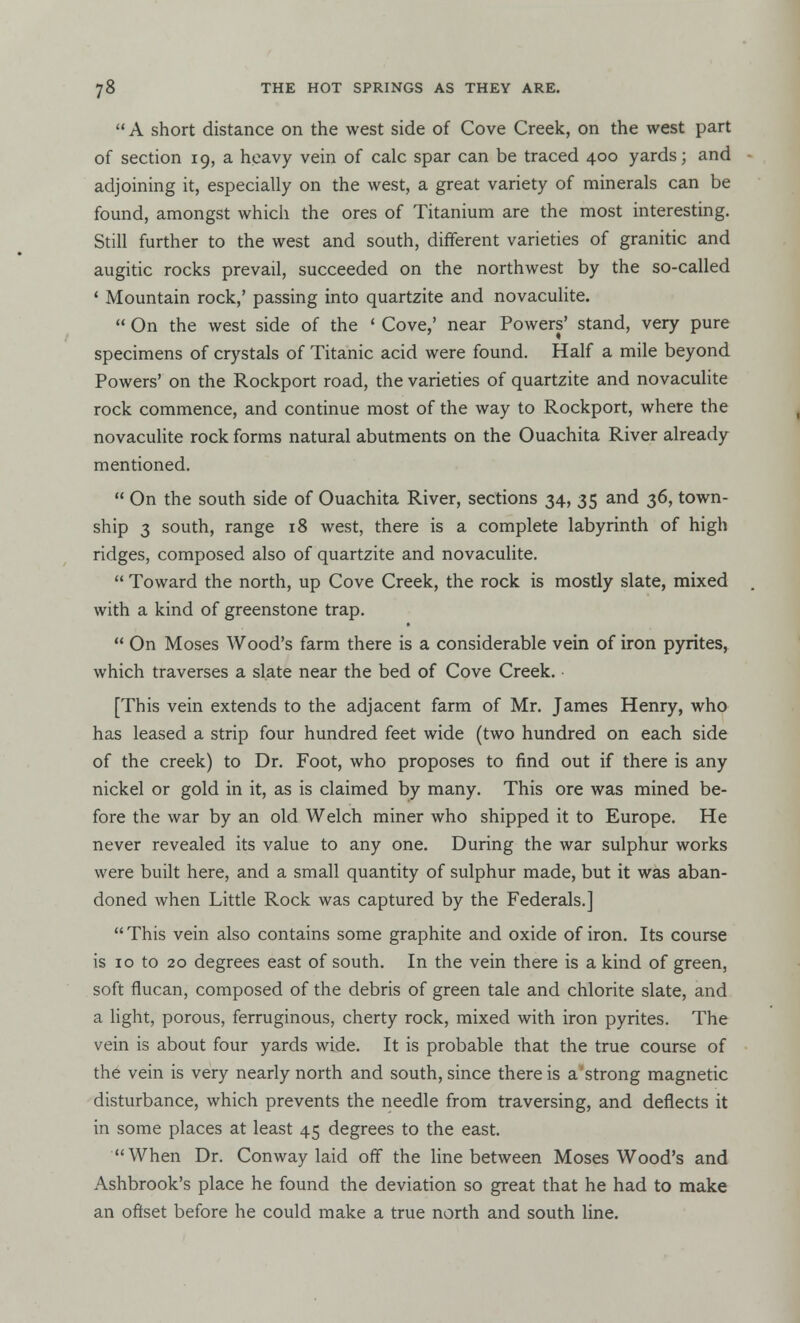  A short distance on the west side of Cove Creek, on the west part of section 19, a heavy vein of calc spar can be traced 400 yards; and adjoining it, especially on the west, a great variety of minerals can be found, amongst which the ores of Titanium are the most interesting. Still further to the west and south, different varieties of granitic and augitic rocks prevail, succeeded on the northwest by the so-called ' Mountain rock,' passing into quartzite and novaculite.  On the west side of the ' Cove,' near Powers' stand, very pure specimens of crystals of Titanic acid were found. Half a mile beyond Powers' on the Rockport road, the varieties of quartzite and novaculite rock commence, and continue most of the way to Rockport, where the novaculite rock forms natural abutments on the Ouachita River already mentioned.  On the south side of Ouachita River, sections 34, 35 and 36, town- ship 3 south, range 18 west, there is a complete labyrinth of high ridges, composed also of quartzite and novaculite.  Toward the north, up Cove Creek, the rock is mostly slate, mixed . with a kind of greenstone trap.  On Moses Wood's farm there is a considerable vein of iron pyrites, which traverses a slate near the bed of Cove Creek. [This vein extends to the adjacent farm of Mr. James Henry, who has leased a strip four hundred feet wide (two hundred on each side of the creek) to Dr. Foot, who proposes to find out if there is any nickel or gold in it, as is claimed by many. This ore was mined be- fore the war by an old Welch miner who shipped it to Europe. He never revealed its value to any one. During the war sulphur works were built here, and a small quantity of sulphur made, but it was aban- doned when Little Rock was captured by the Federals.]  This vein also contains some graphite and oxide of iron. Its course is 10 to 20 degrees east of south. In the vein there is a kind of green, soft flucan, composed of the debris of green tale and chlorite slate, and a light, porous, ferruginous, cherty rock, mixed with iron pyrites. The vein is about four yards wide. It is probable that the true course of the vein is very nearly north and south, since there is a strong magnetic disturbance, which prevents the needle from traversing, and deflects it in some places at least 45 degrees to the east. When Dr. Conway laid off the line between Moses Wood's and Ashbrook's place he found the deviation so great that he had to make an offset before he could make a true north and south line.