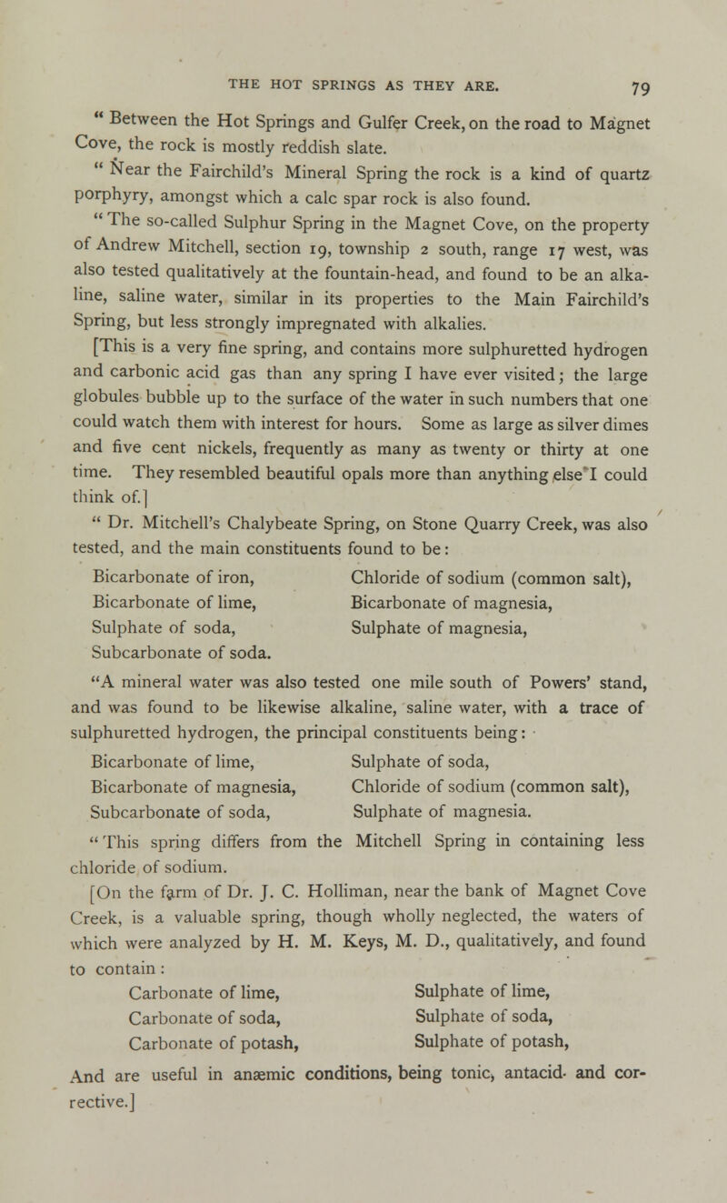  Between the Hot Springs and Gulfer Creek, on the road to Magnet Cove, the rock is mostly reddish slate.  Near the Fairchild's Mineral Spring the rock is a kind of quartz porphyry, amongst which a calc spar rock is also found.  The so-called Sulphur Spring in the Magnet Cove, on the property of Andrew Mitchell, section 19, township 2 south, range 17 west, was also tested qualitatively at the fountain-head, and found to be an alka- line, saline water, similar in its properties to the Main Fairchild's Spring, but less strongly impregnated with alkalies. [This is a very fine spring, and contains more sulphuretted hydrogen and carbonic acid gas than any spring I have ever visited; the large globules bubble up to the surface of the water in such numbers that one could watch them with interest for hours. Some as large as silver dimes and five cent nickels, frequently as many as twenty or thirty at one time. They resembled beautiful opals more than anything elseT could think of.]  Dr. Mitchell's Chalybeate Spring, on Stone Quarry Creek, was also tested, and the main constituents found to be: Bicarbonate of iron, Chloride of sodium (common salt), Bicarbonate of lime, Bicarbonate of magnesia, Sulphate of soda, Sulphate of magnesia, Subcarbonate of soda. A mineral water was also tested one mile south of Powers' stand, and was found to be likewise alkaline, saline water, with a trace of sulphuretted hydrogen, the principal constituents being: • Bicarbonate of lime, Sulphate of soda, Bicarbonate of magnesia, Chloride of sodium (common salt), Subcarbonate of soda, Sulphate of magnesia.  This spring differs from the Mitchell Spring in containing less chloride of sodium. [On the farm of Dr. J. C. Holliman, near the bank of Magnet Cove Creek, is a valuable spring, though wholly neglected, the waters of which were analyzed by H. M. Keys, M. D., qualitatively, and found to contain : Carbonate of lime, Sulphate of lime, Carbonate of soda, Sulphate of soda, Carbonate of potash, Sulphate of potash, And are useful in anaemic conditions, being tonic^ antacid- and cor- rective.]