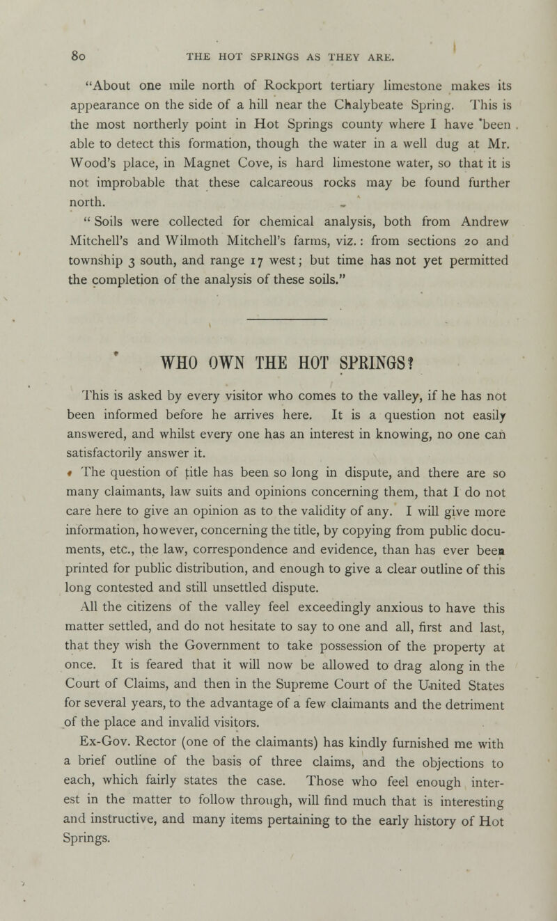 About one mile north of Rockport tertiary limestone makes its appearance on the side of a hill near the Chalybeate Spring. This is the most northerly point in Hot Springs county where I have 'been able to detect this formation, though the water in a well dug at Mr. Wood's place, in Magnet Cove, is hard limestone water, so that it is not improbable that these calcareous rocks may be found further north.  Soils were collected for chemical analysis, both from Andrew Mitchell's and Wilmoth Mitchell's farms, viz.: from sections 20 and township 3 south, and range 17 west; but time has not yet permitted the completion of the analysis of these soils. WHO OWN THE HOT SPKINGS? This is asked by every visitor who comes to the valley, if he has not been informed before he arrives here. It is a question not easily answered, and whilst every one has an interest in knowing, no one can satisfactorily answer it. « The question of ]title has been so long in dispute, and there are so many claimants, law suits and opinions concerning them, that I do not care here to give an opinion as to the validity of any. I will give more information, however, concerning the title, by copying from public docu- ments, etc., the law, correspondence and evidence, than has ever beea printed for public distribution, and enough to give a clear outline of this long contested and still unsettled dispute. All the citizens of the valley feel exceedingly anxious to have this matter settled, and do not hesitate to say to one and all, first and last, that they wish the Government to take possession of the property at once. It is feared that it will now be allowed to drag along in the Court of Claims, and then in the Supreme Court of the United States for several years, to the advantage of a few claimants and the detriment of the place and invalid visitors. Ex-Gov. Rector (one of the claimants) has kindly furnished me with a brief outline of the basis of three claims, and the objections to each, which fairly states the case. Those who feel enough inter- est in the matter to follow through, will find much that is interesting and instructive, and many items pertaining to the early history of Hot Springs.