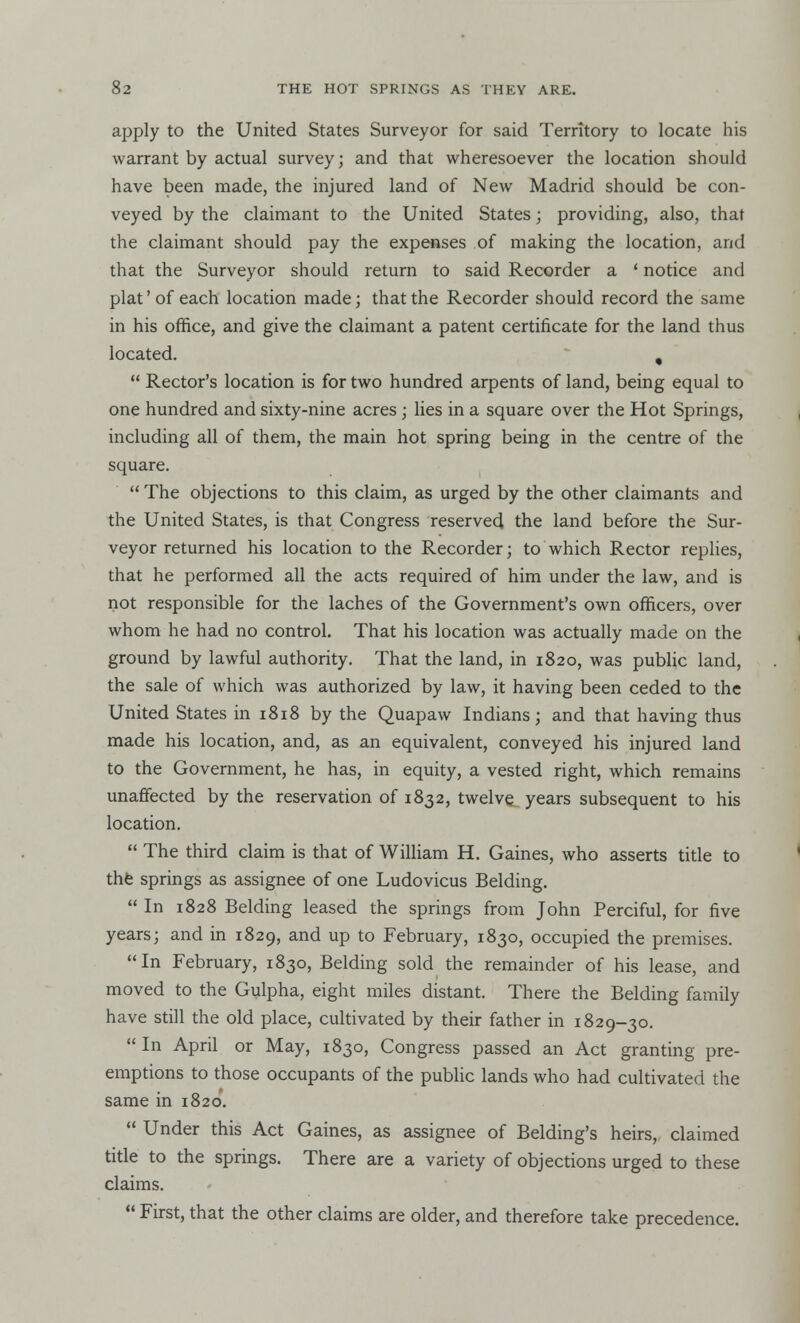 apply to the United States Surveyor for said Territory to locate his warrant by actual survey; and that wheresoever the location should have been made, the injured land of New Madrid should be con- veyed by the claimant to the United States; providing, also, that the claimant should pay the expenses of making the location, and that the Surveyor should return to said Recorder a ' notice and plat'of each location made; that the Recorder should record the same in his office, and give the claimant a patent certificate for the land thus located. ,  Rector's location is for two hundred arpents of land, being equal to one hundred and sixty-nine acres; lies in a square over the Hot Springs, including all of them, the main hot spring being in the centre of the square.  The objections to this claim, as urged by the other claimants and the United States, is that Congress reserved the land before the Sur- veyor returned his location to the Recorder; to which Rector replies, that he performed all the acts required of him under the law, and is not responsible for the laches of the Government's own officers, over whom he had no control. That his location was actually made on the ground by lawful authority. That the land, in 1820, was public land, the sale of which was authorized by law, it having been ceded to the United States in 1818 by the Quapaw Indians; and that having thus made his location, and, as an equivalent, conveyed his injured land to the Government, he has, in equity, a vested right, which remains unaffected by the reservation of 1832, twelve years subsequent to his location.  The third claim is that of William H. Gaines, who asserts title to the springs as assignee of one Ludovicus Belding.  In 1828 Belding leased the springs from John Perciful, for five years; and in 1829, and up to February, 1830, occupied the premises. In February, 1830, Belding sold the remainder of his lease, and moved to the Gulpha, eight miles distant. There the Belding family have still the old place, cultivated by their father in 1829-30.  In April or May, 1830, Congress passed an Act granting pre- emptions to those occupants of the public lands who had cultivated the same in 1820*.  Under this Act Gaines, as assignee of Belding's heirs, claimed title to the springs. There are a variety of objections urged to these claims.  First, that the other claims are older, and therefore take precedence.