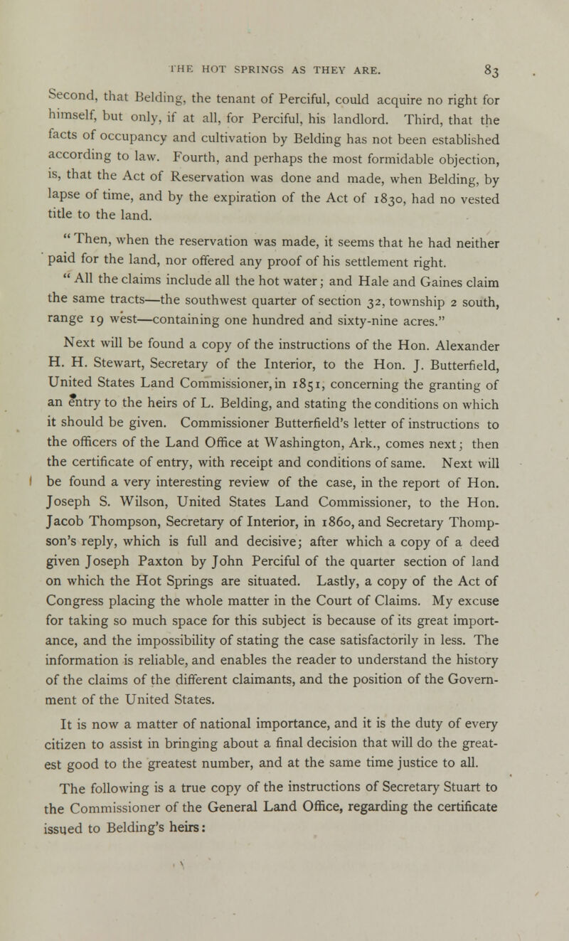 Second, that Belding, the tenant of Perciful, could acquire no right for himself, but only, if at all, for Perciful, his landlord. Third, that the facts of occupancy and cultivation by Belding has not been established according to law. Fourth, and perhaps the most formidable objection, is, that the Act of Reservation was done and made, when Belding, by lapse of time, and by the expiration of the Act of 1830, had no vested title to the land.  Then, when the reservation was made, it seems that he had neither paid for the land, nor offered any proof of his settlement right.  All the claims include all the hot water; and Hale and Gaines claim the same tracts—the southwest quarter of section 32, township 2 south, range 19 west—containing one hundred and sixty-nine acres. Next will be found a copy of the instructions of the Hon. Alexander H. H. Stewart, Secretary of the Interior, to the Hon. J. Butterfield, United States Land Commissioner, in 1851, concerning the granting of an entry to the heirs of L. Belding, and stating the conditions on which it should be given. Commissioner Butterfield's letter of instructions to the officers of the Land Office at Washington, Ark., comes next; then the certificate of entry, with receipt and conditions of same. Next will I be found a very interesting review of the case, in the report of Hon. Joseph S. Wilson, United States Land Commissioner, to the Hon. Jacob Thompson, Secretary of Interior, in i860, and Secretary Thomp- son's reply, which is full and decisive; after which a copy of a deed given Joseph Paxton by John Perciful of the quarter section of land on which the Hot Springs are situated. Lastly, a copy of the Act of Congress placing the whole matter in the Court of Claims. My excuse for taking so much space for this subject is because of its great import- ance, and the impossibility of stating the case satisfactorily in less. The information is reliable, and enables the reader to understand the history of the claims of the different claimants, and the position of the Govern- ment of the United States. It is now a matter of national importance, and it is the duty of every citizen to assist in bringing about a final decision that will do the great- est good to the greatest number, and at the same time justice to all. The following is a true copy of the instructions of Secretary Stuart to the Commissioner of the General Land Office, regarding the certificate issued to Belding's heirs: