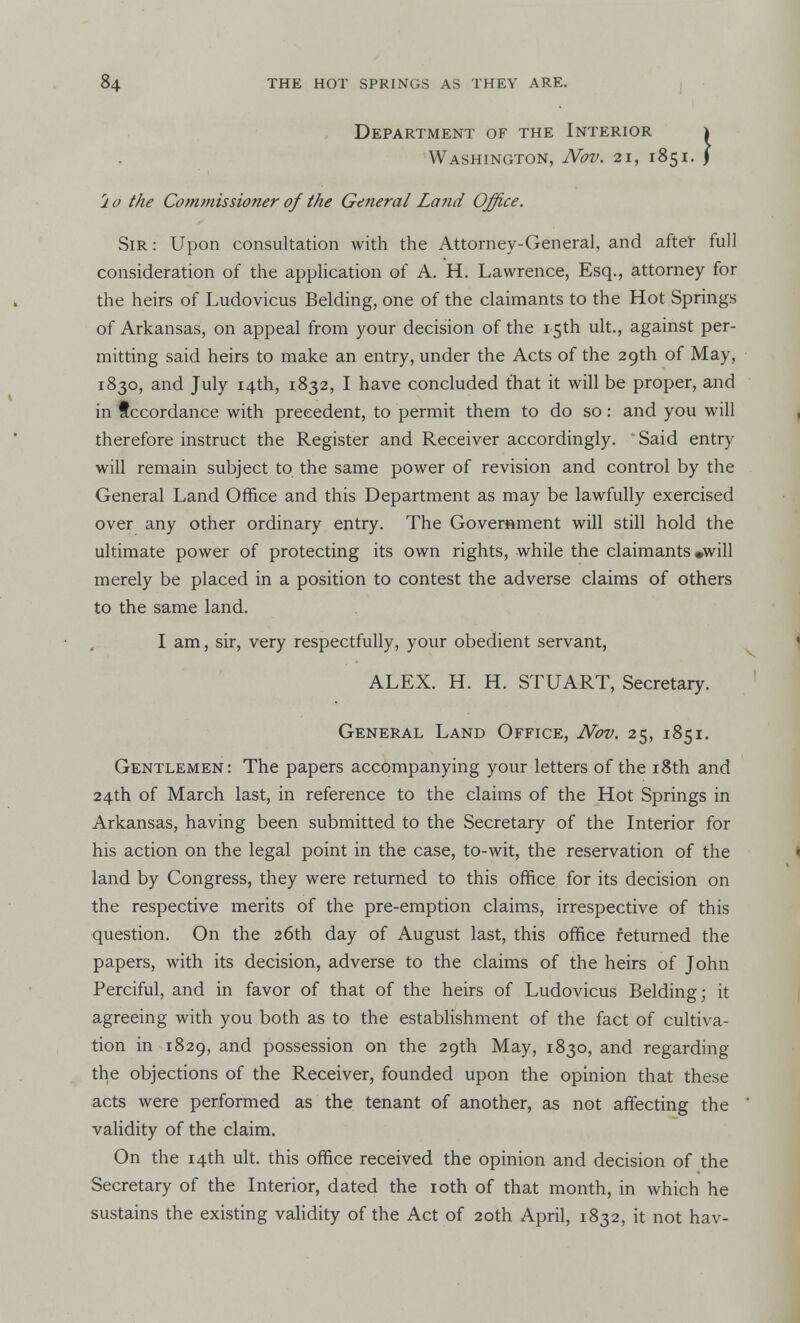Department of the Interior Washington, Nov. 21, i rlo the Commissioner of the General Land Office. Sir : Upon consultation with the Attorney-General, and after full consideration of the application of A. H. Lawrence, Esq., attorney for the heirs of Ludovicus Belding, one of the claimants to the Hot Springs of Arkansas, on appeal from your decision of the 15th ult., against per- mitting said heirs to make an entry, under the Acts of the 29th of May, 1830, and July 14th, 1832, I have concluded that it will be proper, and in f ccordance with precedent, to permit them to do so: and you will therefore instruct the Register and Receiver accordingly. Said entry will remain subject to the same power of revision and control by the General Land Office and this Department as may be lawfully exercised over any other ordinary entry. The Government will still hold the ultimate power of protecting its own rights, while the claimants •will merely be placed in a position to contest the adverse claims of others to the same land. I am, sir, very respectfully, your obedient servant, Gentlemen: The papers accompanying your letters of the 18th and 24th of March last, in reference to the claims of the Hot Springs in Arkansas, having been submitted to the Secretary of the Interior for his action on the legal point in the case, to-wit, the reservation of the land by Congress, they were returned to this office for its decision on the respective merits of the pre-emption claims, irrespective of this question. On the 26th day of August last, this office returned the papers, with its decision, adverse to the claims of the heirs of John Perciful, and in favor of that of the heirs of Ludovicus Belding; it agreeing with you both as to the establishment of the fact of cultiva- tion in 1829, and possession on the 29th May, 1830, and regarding the objections of the Receiver, founded upon the opinion that these acts were performed as the tenant of another, as not affecting the validity of the claim. On the 14th ult. this office received the opinion and decision of the Secretary of the Interior, dated the 10th of that month, in which he sustains the existing validity of the Act of 20th April, 1832, it not hav- ALEX. H. H. STUART, Secretary. General Land Office, Nov. 25, 1851.