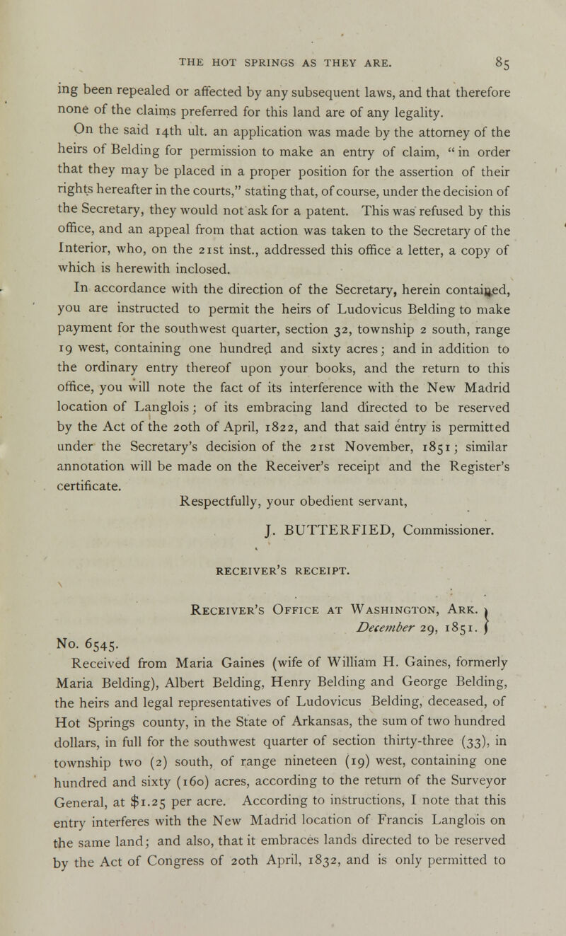 ing been repealed or affected by any subsequent laws, and that therefore none of the claims preferred for this land are of any legality. On the said 14th ult. an application was made by the attorney of the heirs of Belding for permission to make an entry of claim,  in order that they may be placed in a proper position for the assertion of their rights hereafter in the courts, stating that, of course, under the decision of the Secretary, they would not ask for a patent. This was refused by this office, and an appeal from that action was taken to the Secretary of the Interior, who, on the 21st inst, addressed this office a letter, a copy of which is herewith inclosed. In accordance with the direction of the Secretary, herein contained, you are instructed to permit the heirs of Ludovicus Belding to make payment for the southwest quarter, section 32, township 2 south, range 19 west, containing one hundred and sixty acres; and in addition to the ordinary entry thereof upon your books, and the return to this office, you will note the fact of its interference with the New Madrid location of Langlois; of its embracing land directed to be reserved by the Act of the 20th of April, 1822, and that said entry is permitted under the Secretary's decision of the 21st November, 1851; similar annotation will be made on the Receiver's receipt and the Register's certificate. Respectfully, your obedient servant, J. BUTTERFIED, Commissioner. receiver's receipt. Receiver's Office at Washington, Ark. 1 December 29, 1851. \ No. 6545. Received from Maria Gaines (wife of William H. Gaines, formerly Maria Belding), Albert Belding, Henry Belding and George Belding, the heirs and legal representatives of Ludovicus Belding, deceased, of Hot Springs county, in the State of Arkansas, the sum of two hundred dollars, in full for the southwest quarter of section thirty-three (33), in township two (2) south, of range nineteen (19) west, containing one hundred and sixty (160) acres, according to the return of the Surveyor General, at $1.25 per acre. According to instructions, I note that this entry interferes with the New Madrid location of Francis Langlois on the same land; and also, that it embraces lands directed to be reserved by the Act of Congress of 20th April, 1832, and is only permitted to