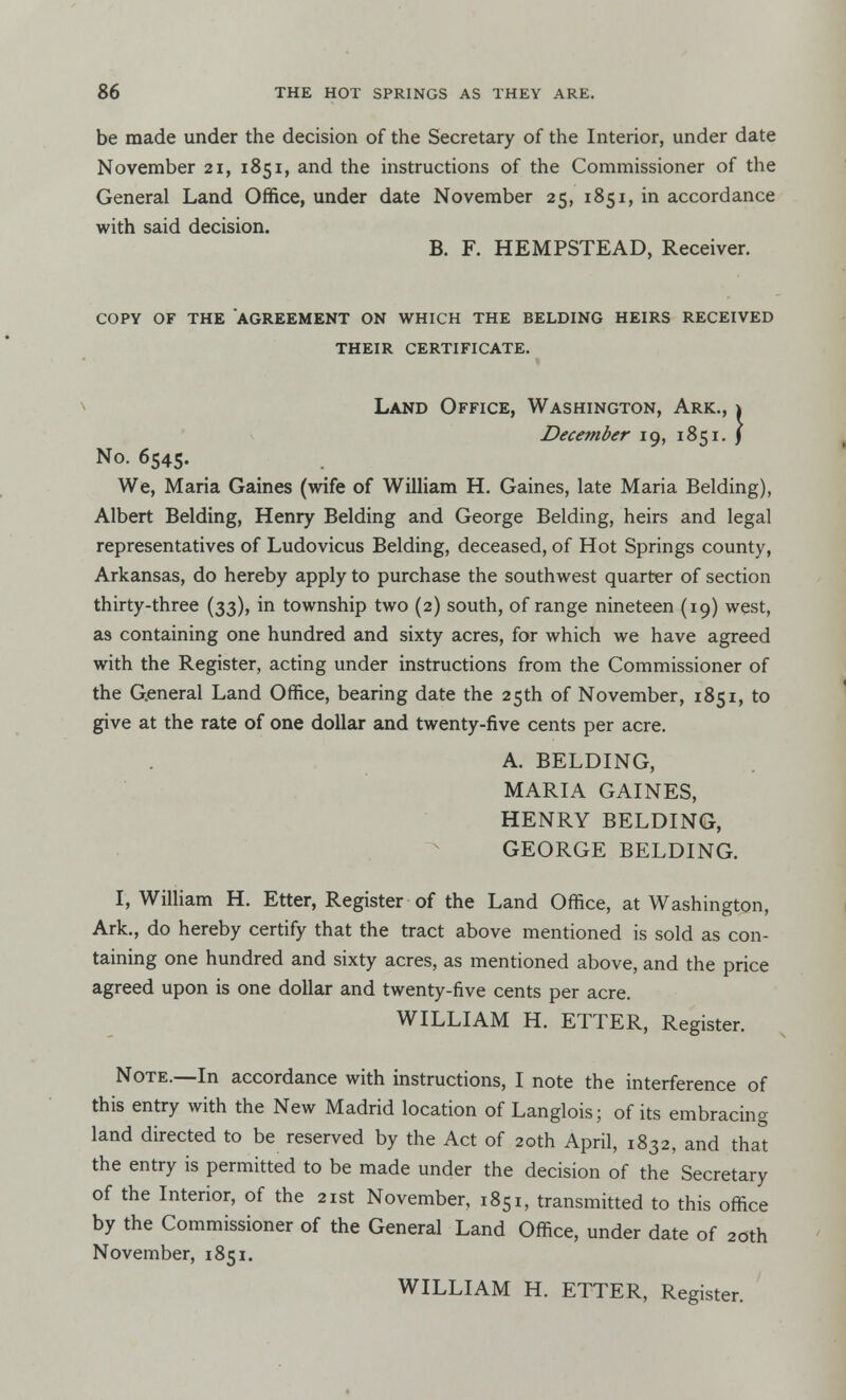 be made under the decision of the Secretary of the Interior, under date November 21, 1851, and the instructions of the Commissioner of the General Land Office, under date November 25, 1851, in accordance with said decision. B. F. HEMPSTEAD, Receiver. COPY OF THE AGREEMENT ON WHICH THE BELDING HEIRS RECEIVED THEIR CERTIFICATE. 1 Land Office, Washington, Ark., 1 December 19, 1851. J No. 6545. We, Maria Gaines (wife of William H. Gaines, late Maria Belding), Albert Belding, Henry Belding and George Belding, heirs and legal representatives of Ludovicus Belding, deceased, of Hot Springs county, Arkansas, do hereby apply to purchase the southwest quarter of section thirty-three (33), in township two (2) south, of range nineteen (19) west, as containing one hundred and sixty acres, for which we have agreed with the Register, acting under instructions from the Commissioner of the General Land Office, bearing date the 25th of November, 1851, to give at the rate of one dollar and twenty-five cents per acre. A. BELDING, MARIA GAINES, HENRY BELDING, GEORGE BELDING. I, William H. Etter, Register of the Land Office, at Washington, Ark., do hereby certify that the tract above mentioned is sold as con- taining one hundred and sixty acres, as mentioned above, and the price agreed upon is one dollar and twenty-five cents per acre. WILLIAM H. ETTER, Register. Note.—In accordance with instructions, I note the interference of this entry with the New Madrid location of Langlois; of its embracing land directed to be reserved by the Act of 20th April, 1832, and that the entry is permitted to be made under the decision of the Secretary of the Interior, of the 21st November, 1851, transmitted to this office by the Commissioner of the General Land Office, under date of 20th November, 1851. WILLIAM H. ETTER, Register.