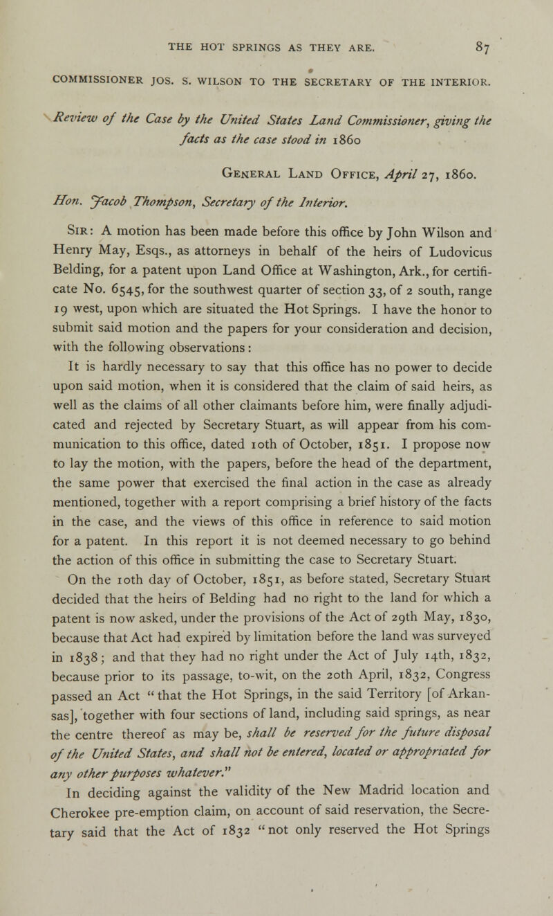 COMMISSIONER JOS. S. WILSON TO THE SECRETARY OF THE INTERIOR. Review of the Case by the United States Land Commissioner, giving the facts as the case stood in i860 General Land Office, April 27, i860. Hon. y^acob Thompson, Secretary of the Interior. Sir : A motion has been made before this office by John Wilson and Henry May, Esqs., as attorneys in behalf of the heirs of Ludovicus Belding, for a patent upon Land Office at Washington, Ark., for certifi- cate No. 6545, for the southwest quarter of section 33, of 2 south, range 19 west, upon which are situated the Hot Springs. I have the honor to submit said motion and the papers for your consideration and decision, with the following observations : It is hardly necessary to say that this office has no power to decide upon said motion, when it is considered that the claim of said heirs, as well as the claims of all other claimants before him, were finally adjudi- cated and rejected by Secretary Stuart, as will appear from his com- munication to this office, dated 10th of October, 1851. I propose now to lay the motion, with the papers, before the head of the department, the same power that exercised the final action in the case as already mentioned, together with a report comprising a brief history of the facts in the case, and the views of this office in reference to said motion for a patent. In this report it is not deemed necessary to go behind the action of this office in submitting the case to Secretary Stuart. On the 10th day of October, 1851, as before stated, Secretary Stuar-t decided that the heirs of Belding had no right to the land for which a patent is now asked, under the provisions of the Act of 29th May, 1830, because that Act had expired by limitation before the land was surveyed in 1838; and that they had no right under the Act of July 14th, 1832, because prior to its passage, to-wit, on the 20th April, 1832, Congress passed an Act  that the Hot Springs, in the said Territory [of Arkan- sas], together with four sections of land, including said springs, as near the centre thereof as may be, shall be reserved for the future disposal of the United States, and shall not be entered, located or appropriated for any other purposes whatever. In deciding against the validity of the New Madrid location and Cherokee pre-emption claim, on account of said reservation, the Secre- tary said that the Act of 1832 not only reserved the Hot Springs