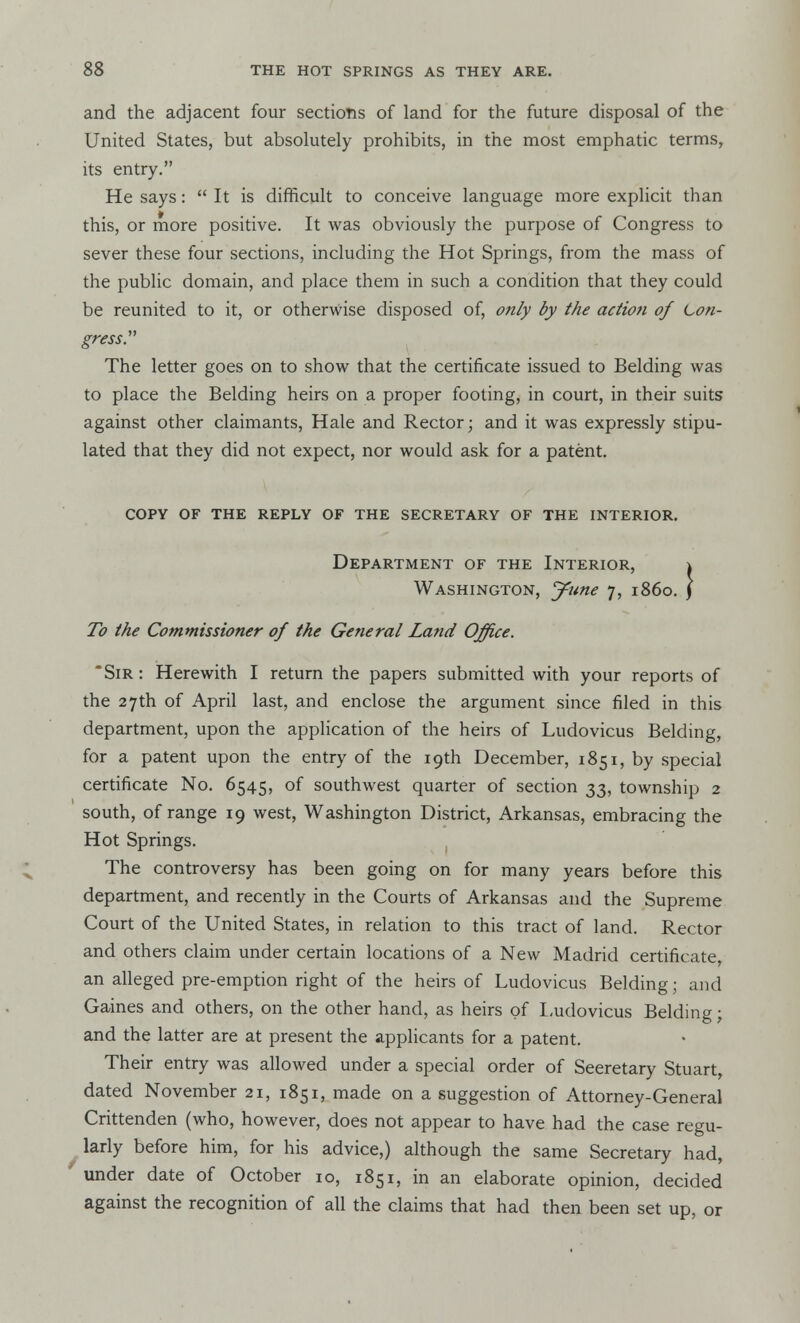 and the adjacent four sections of land for the future disposal of the United States, but absolutely prohibits, in the most emphatic terms, its entry. He says:  It is difficult to conceive language more explicit than this, or more positive. It was obviously the purpose of Congress to sever these four sections, including the Hot Springs, from the mass of the public domain, and place them in such a condition that they could be reunited to it, or otherwise disposed of, only by the action of Con- gress. The letter goes on to show that the certificate issued to Belding was to place the Belding heirs on a proper footing, in court, in their suits against other claimants, Hale and Rector; and it was expressly stipu- lated that they did not expect, nor would ask for a patent. copy of the reply of the secretary of the interior. Department of the Interior, \ Washington, June 7, i860. J To the Commissioner of the General Land Office. ' Sir : Herewith I return the papers submitted with your reports of the 27th of April last, and enclose the argument since filed in this department, upon the application of the heirs of Ludovicus Belding, for a patent upon the entry of the 19th December, 1851, by special certificate No. 6545, of southwest quarter of section 33, township 2 south, of range 19 west, Washington District, Arkansas, embracing the Hot Springs. The controversy has been going on for many years before this department, and recently in the Courts of Arkansas and the Supreme Court of the United States, in relation to this tract of land. Rector and others claim under certain locations of a New Madrid certificate, an alleged pre-emption right of the heirs of Ludovicus Belding; and Gaines and others, on the other hand, as heirs of Ludovicus Belding; and the latter are at present the applicants for a patent. Their entry was allowed under a special order of Secretary Stuart, dated November 21, 1851, made on a suggestion of Attorney-General Crittenden (who, however, does not appear to have had the case regu- larly before him, for his advice,) although the same Secretary had, under date of October 10, 1851, in an elaborate opinion, decided against the recognition of all the claims that had then been set up, or