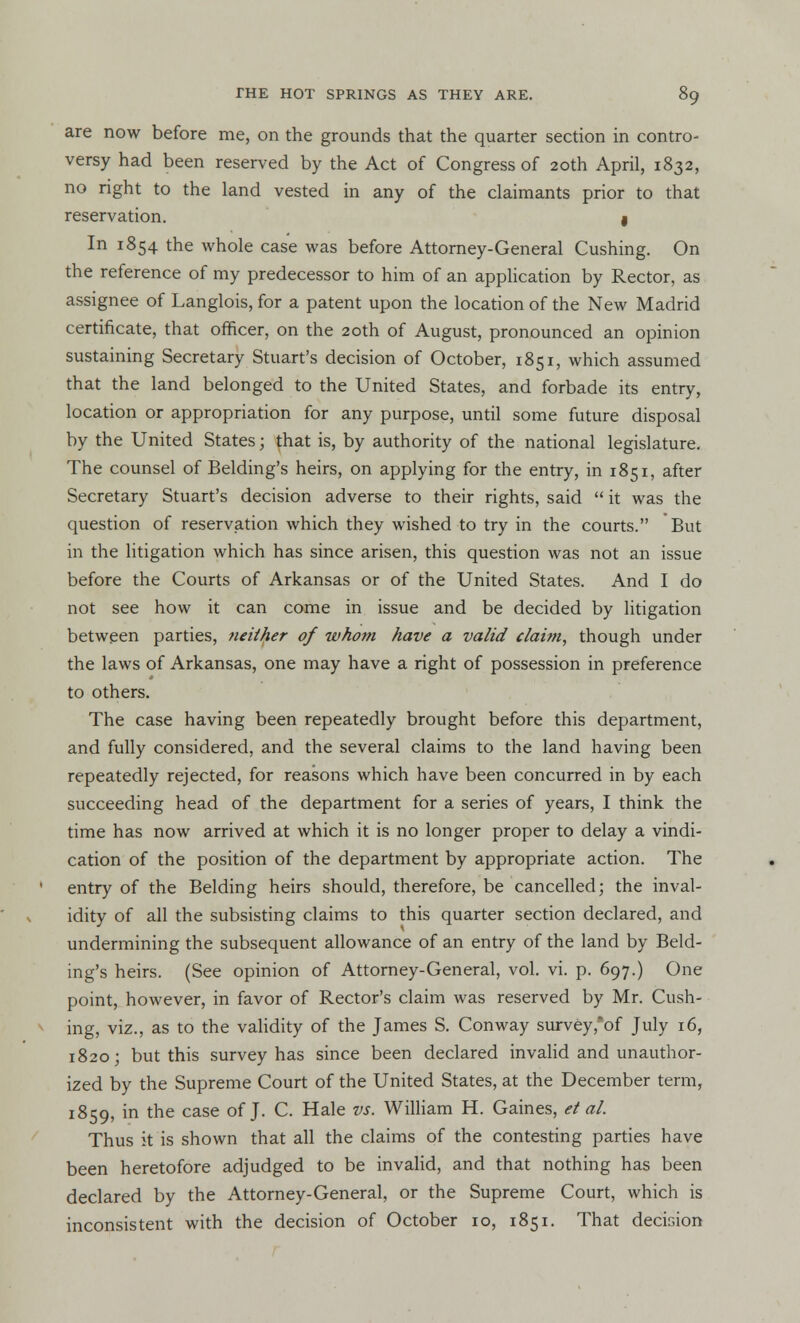 are now before me, on the grounds that the quarter section in contro- versy had been reserved by the Act of Congress of 20th April, 1832, no right to the land vested in any of the claimants prior to that reservation. I In 1854 the whole case was before Attorney-General Cushing. On the reference of my predecessor to him of an application by Rector, as assignee of Langlois, for a patent upon the location of the New Madrid certificate, that officer, on the 20th of August, pronounced an opinion sustaining Secretary Stuart's decision of October, 1851, which assumed that the land belonged to the United States, and forbade its entry, location or appropriation for any purpose, until some future disposal by the United States j that is, by authority of the national legislature. The counsel of Belding's heirs, on applying for the entry, in 1851, after Secretary Stuart's decision adverse to their rights, said  it was the question of reservation which they wished to try in the courts. But in the litigation which has since arisen, this question was not an issue before the Courts of Arkansas or of the United States. And I do not see how it can come in issue and be decided by litigation between parties, neither of whom have a valid claim, though under the laws of Arkansas, one may have a right of possession in preference to others. The case having been repeatedly brought before this department, and fully considered, and the several claims to the land having been repeatedly rejected, for reasons which have been concurred in by each succeeding head of the department for a series of years, I think the time has now arrived at which it is no longer proper to delay a vindi- cation of the position of the department by appropriate action. The entry of the Belding heirs should, therefore, be cancelled; the inval- idity of all the subsisting claims to this quarter section declared, and undermining the subsequent allowance of an entry of the land by Beld- ing's heirs. (See opinion of Attorney-General, vol. vi. p. 697.) One point, however, in favor of Rector's claim was reserved by Mr. Cush- ing, viz., as to the validity of the James S. Conway survey,*of July 16, 1820; but this survey has since been declared invalid and unauthor- ized by the Supreme Court of the United States, at the December term, 1859, in the case of J. C. Hale vs. William H. Gaines, et al. Thus it is shown that all the claims of the contesting parties have been heretofore adjudged to be invalid, and that nothing has been declared by the Attorney-General, or the Supreme Court, which is inconsistent with the decision of October 10, 1851. That decision