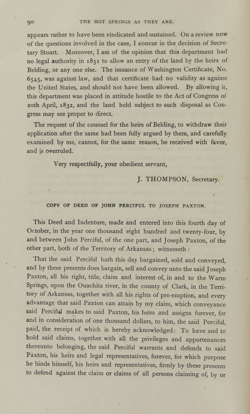 9° appears rather to have been vindicated and sustained. On a review now of the questions involved in the case, I concur in the decision of Secre- tary Stuart. Moreover, I am of the opinion that this department had no legal authority in 1851 to allow an entry of the land by the heirs of Belding, or any one else. The issuance of Washington Certificate, No. 6545, was against law, and that certificate had no validity as against the United States, and should not have been allowed. By allowing it, this department was placed in attitude hostile to the Act of Congress of 20th April, 1832, and the land held subject to such disposal as Con- gress may see proper to direct. The request of the counsel for the heirs of Belding, to withdraw their application after the same had been fully argued by them, and carefully examined by me, cannot, for the same reason, be received with favor, and is overruled. Very respectfully, your obedient servant, J. THOMPSON, Secretary. COPY OF DEED OF JOHN PERCIFUL TO JOSEPH PAXTON. This Deed and Indenture, made and entered into this fourth day of October, in the year one thousand eight hundred and twenty-four, by and between John Perciful, of the one part, and Joseph Paxton, of the other part, both of the Territory of Arkansas; witnesseth : That the said Perciful hath this day bargained, sold and conveyed, and by these presents does bargain, sell and convey unto the said Joseph Paxton, all his right, title, claim and interest of, in and to the Warm Springs, upon the Ouachita river, in the county of Clark, in the Terri- tory of Arkansas, together with all his rights of pre-emption, and every advantage that said Paxton can attain by my claim, which conveyance said Perciful makes to said Paxton, his heirs and assigns forever, for and in consideration of one thousand dollars, to him, the said Perciful, paid, the receipt of which is hereby acknowledged: To have and to hold said claims, together with all the privileges and appurtenances thereunto belonging, the said Perciful warrants and defends to said Paxton, his heirs and legal representatives, forever, for which purpose he binds himself, his heirs and representatives, firmly by these presents to defend against the claim or claims of all persons claiming of, by or
