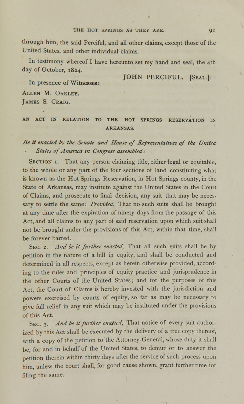 through him, the said Perciful, and all other claims, except those of the United States, and other individual claims. In testimony whereof I have hereunto set my hand and seal, the 4th day of October, 1824. JOHN PERCIFUL. [Seal.] In presence of Witnesses: Allen M. Oakley. James S. Craig. AN ACT IN RELATION TO THE HOT SPRINGS RESERVATION IN ARKANSAS. Be it enacted by the Senate and House of Representatives of the United States of America in Congress assembled : Section i. That any person claiming title, either legal or equitable, to the whole or any part of the four sections of land constituting what is known as the Hot Springs Reservation, in Hot Springs county, in the State of Arkansas, may institute against the United States in the Court of Claims, and prosecute to final decision, any suit that may be neces- sary to settle the same: Provided, That no such suits shall be brought at any time after the expiration of ninety days from the passage of this Act, and all claims to any part of said reservation upon which suit shall not be brought under the provisions of this Act, within that time, shall be forever barred. Sec. 2. And be it further enacted, That all such suits shall be by petition in the nature of a bill in equity, and shall be conducted and determined in all respects, except as herein otherwise provided, accord- ing to the rules and principles of equity practice and jurisprudence in the other Courts of the United States; and for the purposes of this Act, the Court of Claims is hereby invested with the jurisdiction and powers exercised by courts of equity, so far as may be necessary to give full relief in any suit which may be instituted under the provisions of this Act. Sec. 3. And be it further enajted, That notice of every suit author- ized by this Act shall be executed by the delivery of a true copy thereof, with a copy of the petition to the Attorney-General, whose duty it shall be for and in behalf of the United States, to demur or to answer the petition therein within thirty days after the service of such process upon him, unless the court shall, for good cause shown, grant further time for filing the same.