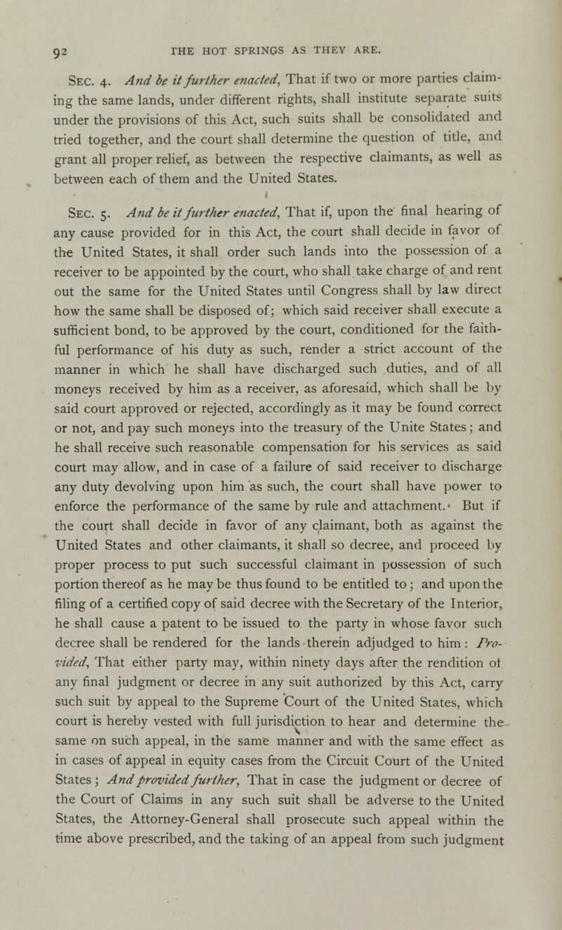Sec. 4. And be it further enacted, That if two or more parties claim- ing the same lands, under different rights, shall institute separate suits under the provisions of this Act, such suits shall be consolidated and tried together, and the court shall determine the question of title, and grant all proper relief, as between the respective claimants, as well as between each of them and the United States. Sec. 5. And be it further enacted, That if, upon the final hearing of any cause provided for in this Act, the court shall decide in favor of the United States, it shall order such lands into the possession of a receiver to be appointed by the court, who shall take charge of and rent out the same for the United States until Congress shall by law direct how the same shall be disposed of; which said receiver shall execute a sufficient bond, to be approved by the court, conditioned for the faith- ful performance of his duty as such, render a strict account of the manner in which he shall have discharged such duties, and of all moneys received by him as a receiver, as aforesaid, which shall be by said court approved or rejected, accordingly as it may be found correct or not, and pay such moneys into the treasury of the Unite States j and he shall receive such reasonable compensation for his services as said court may allow, and in case of a failure of said receiver to discharge any duty devolving upon him as such, the court shall have power to enforce the performance of the same by rule and attachment.- But if the court shall decide in favor of any claimant, both as against the United States and other claimants, it shall so decree, and proceed by proper process to put such successful claimant in possession of such portion thereof as he may be thus found to be entitled to; and upon the filing of a certified copy of said decree with the Secretary of the Interior, he shall cause a patent to be issued to the party in whose favor such decree shall be rendered for the lands therein adjudged to him: Pro- vided, That either party may, within ninety days after the rendition ol any final judgment or decree in any suit authorized by this Act, carry such suit by appeal to the Supreme Court of the United States, which court is hereby vested with full jurisdiction to hear and determine the same on such appeal, in the same manner and with the same effect as in cases of appeal in equity cases from the Circuit Court of the United States ; A?id provided further, That in case the judgment or decree of the Court of Claims in any such suit shall be adverse to the United States, the Attorney-General shall prosecute such appeal within the time above prescribed, and the taking of an appeal from such judgment